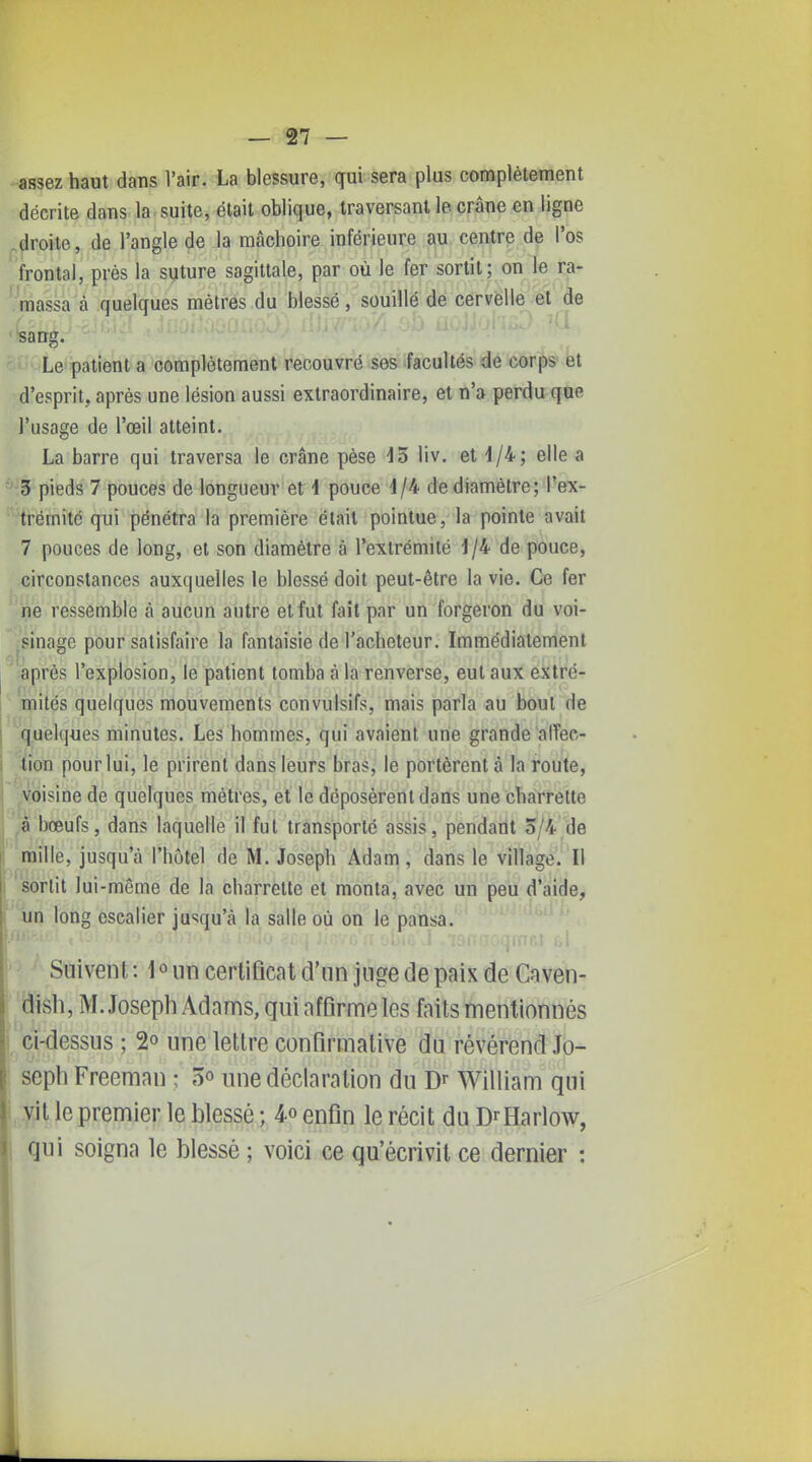 assez haut dans l'air. La blessure, qui sera plus complètement décrite dans la suite, était oblique, traversant le crâne en ligne ^droite, de l'angle de la mâchoire inférieure au centre de l'os ' frontal, près la suture sagittale, par où le fer sortit; on le ra- ' massa à quelques mètres du blessé , souillé de cervelle et de '*sang. Le patient a complètement recouvré ses facultés de corps et d'esprit, après une lésion aussi extraordinaire, et n'a perdu que l'usage de l'œil atteint. La barre qui traversa le crâne pèse 13 liv. et 1/4; elle a 3 pieds 7 pouces de longueur et \ pouce 1/4 de diamètre; l'ex- trémitc qui pénétra la première était pointue, la pointe avait 7 pouces de long, et son diamètre à l'extrémité \\h de pouce, circonstances auxquelles le blessé doit peut-être la vie. Ce fer ne ressemble à aucun autre et fut fait par un forgeron du voi- sinage pour satisfaire la fantaisie de l'acheteur. Immédiatement ;ëprès l'explosion, le patient tomba à la renverse, eut aux extré- mités quelques mouvements convulsifs, mais parla au bout de quelques minutes. Les hommes, qui avaient une grande alTec- fion pour lui, le prirent dans leurs bras, le portèrent à la route, voisine de quelques mètres, et le déposèrent dans une charrette à bœufs, dans laquelle il fut transporte assis, pendant 5/4 de mille, jusqu'à l'hôtel de M. Joseph Adam, dans le village. Il sortit lui-même de la charrette et monta, avec un peu d'aide, un long escalier jusqu'à la salle où on le pansa. Suivent : 1 « un certificat d'un juge de paix de Caven- dish, M.Joseph Adams, qui affirme les faits mentionnés 1 ci-dessus ; 2° une lettre confirmative du révérend Jo- seph Freeman ; 5o une déclaration du Dr William qui vit le premier le blessé ; 4o enfin le récit du D^Harlow, qui soigna le blessé ; voici ce qu'écrivit ce dernier :