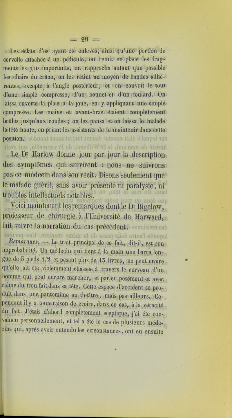 ^ # = Les éclats d'os ayant été enlevés, ainsi qu'une portion de cervelle attachée à un pédicule, on remit en place les frag- ments les plus importants, on rapprocha autant que possible les chairs du crân9, on les retint au moyen de bandes adhé- rentes, excepté^ à l'angle postérieur,;.'et aon .'couvrit le tout d'une simple compresse, d'un bonnet et d'un foulard. On laissa ouverte la plaie à la joue, en y appliquant une simple compresse. Les mains et avant-bras étaient complètement brûlés jusqu'aux coudes ; on les pansa et on laissa le malade la tête haute, en priant les assistants de le maintenir dans cette position^ j.iu^iiji Le Dr Harlow donne jour par jour la description des symptômes qui suivirent : nous ne suivrons pas ce médecin dans son récit. Disons seulement que le malade guérit, sans avoir présenté ni paralysie, ni troubles intellectuels notables. Voici maintenant les remarques dont le D^ Bigelow, professeur de chirurgie à l'Université de Harward, fait suivre la narration du cas précédent. I noilToq enlï -9iôinf>m omâra bI eh es? aiJus'I plhirnc' Remarques. — Le trait principal de ce fait, dit-il, est son improbabilité. Un médecin qui tient à la main une barre lon- gue de 3 pieds 1/2 et pesant plus de 45 livres, ne peut croire qu'elle ait été violemment chassée à travers le cerveau d'un 1 homme qui peut encore marcher, et parler posément et avec r ! calme du trou fait dans sa tête. Cette espèce d'accident se pro- Iduit dans une pantomime au théâtre, mais pas ailleurs.:-Ce- I pendant il y a toute raison de croire, dans ce cas, à la véracité du fait. J'étais d'abord complètement sceptique, j'ai été con- I vaincu personnellement, et tel a été le cas de plusieurs méde- cins qui, après avoir entendu les circonstances, ont eu ensuite I