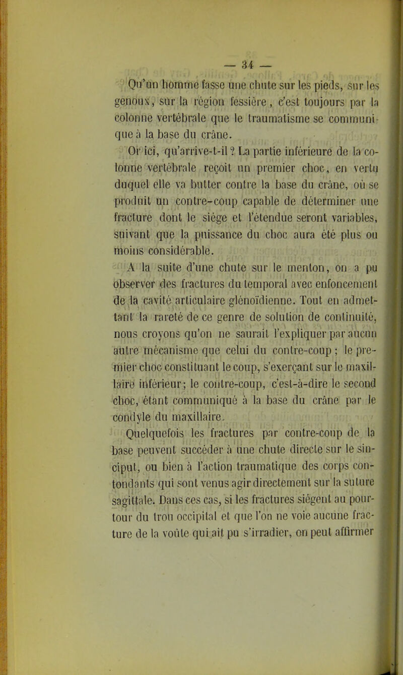 On'un homme fasse une chnle sur les pieds, sur les genoux, sur la région iessièi-e, c'est toujours par la colonne vertébrale que le traumatisme se communi- que à la base du crâne. Or ici, qu'arrive-t-il ? La partie inférieure de la co- lonne vertébrale reçoit un premier choc, en vertu duquel elle va butter contre la base du crâne, où se produit tm contre-coup capable de déterminer une fracture dont le siège et l'étendue seront variables, suivant que la puissance du choc aura été plus ou moins considérable. - A la suite d'une chute sur le menton, on a pu observer des fractures du temporal avec enfoncement de la cavité articulaire glénoïdienne. Tout en admet- tant la rareté de ce genre de solution de continuité, nous croyons qu'on ne saurait l'expliquer par aucun autre mécanisme que celui du contre-coup ; le pi'e- mier choc constituant le coup, s'exerçant sur le maxil- laire inférieur; le contre-coup, c'est-à-dire le second choc, étant communiqué a la base du crâne par le condyle du maxillaire. ' ' Quelquefois les fractures par contre-coup de la base peuvent succéder à line chute directe sur le sin- ciput, ou bien à l'action traumatique des corps con- tondants qui sont venus agir directement sur la suture sagittale. Dans ces cas, si les fractures siègent au pour- tour du trou occipital et que l'on ne voie aucune frac- turc de la voûte qui ait pu s'irradier, on peut affirmer