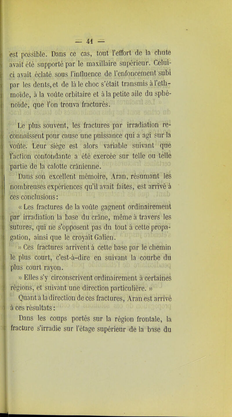 est possible. Dans ce cas, tout l'effort de la chute avait été supporté par le maxillaire supérieur. Celui- ci avait éclaté sous l'influence de l'enfoncement subi par les dents, et de là le choc s'était transmis à l'ethj moïde, à la voûte orbitaire et à la petite aile du sphé- noïde, que l'on trouva fracturés. Le plus souvent, les fractures par irradiation re^ connaissent pour cause une puissance qui a agi sur la ^ôûte. Leur siège est alors variable suivant que taction contondante a été exercée sur telle ou telle partie de la calotte crânienne. Dans son excellent mémoire, Aran, résumant les nombreuses expériences qu'il avait faites, est arrivé à ces conclusions : (( Les fractures de la voûte gagnent ordinairement par irradiation la base du crâne, même à travers les ■sutures, qui ne s'opposent pas du tout à cette propa- gation, ainsi que le croyait Galien. )) Ces fractures arrivent à celte base par le chemin le plus court, c'est-à-dire en suivant la courbe du plus court rayon. ^ » Elles s'y circonscrivent ordinairement à certaine^ régions, et suivant une direction particulière. » Quant à la direction de ces fractures, Aran est arrivé à ces résultats : Dans les coups portés sur la région frontale, la fracture s'irradie sur l'étage supérieur de la bise du