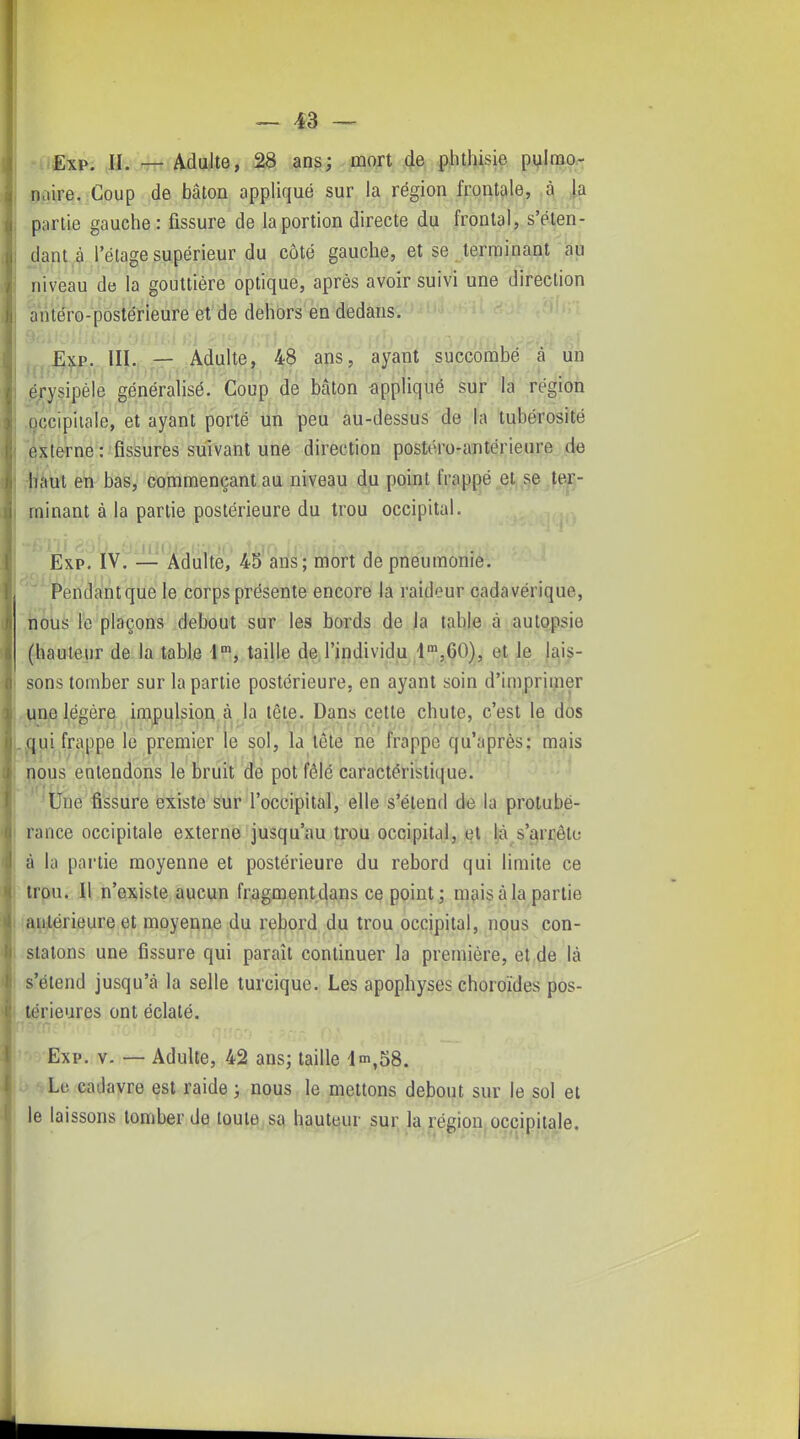 •uExp. ,Jl../7Tt Adulte, â3 ans; mort de phthisie pylmo^ pire, Coup de bâton appliqué sur la région front^ile, à la partie gauche : fissure de la portion directe du frontal, s'éten- dant,9 l'élage supérieur du côté gauche, et se terminant au niveau de la gouttière optique, après avoir suivi une direction antéro-postérieure et de dehors en dedans. , .f3,xj>. III. — Adulte, 48 ans, ayant succombé à un ,^/ysipéie généralisé. Coup de bâton iippliqué sur la région roccipiiale, et ayant porté un peu au-dessus de la tubérosité 'externe : fissures suivant une direction postéro-antérieure de iliiaut en bas, commençant au niveau du point frappé et,,se .fe^- minant à la partie postérieure du trou occipital. Exp. IV. — Adulte, 45 ans; mort de pneumonie.  Pendantque le corps présente encore la raideur cadavérique, bôus le plaçons debout sur les bords de la table à autopsie (hauteur de la table i, taille de l'individu l^jGO), et le lais- sons tomber sur la partie postérieure, en ayant soin d'imprimer 4ine légère irapulsioq.à la tête. Dans cette chute, c'est le dos qui frappe le premier le sol, la tête ne frappe qu'après: mais nous entendons le bruit de pot fêlé caractéristique. Une fissure existe sur l'occipital, elle s'étend do la protubé- rance occipitale externe jusqu'au trou occipital, et |à s'arrête à la partie moyenne et postérieure du rebord qui limite ce trou. Il n'existe aucun fragmentdans ce point; mais à la partie antérieure et moyenne du rebord du trou occipital, nous con- statons une fissure qui paraît continuer la première, et de là s'étend jusqu'à la selle turcique. Les apophyses choroïdes pos- térieures ont éclaté. Exp. y. — Adulte, 42 ans; taille 4m,58. Le cadavre est raide ; nous le mettons debout sur le sol et le laissons tomber de toute sa hauteur sur la région occipitale.