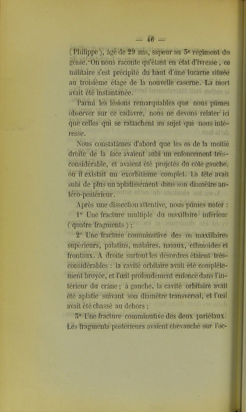 (Philippe), âgé de 29 ans, sapeur au 3e régiment dn génie.*0n nous raconte qu'étant en état d'ivresse, ce militaire s'est précipité du haut d'une lucarne située au troisième étage de la nouvelle caserne. La mort avait été instantanée. ^'PsIrM le's lésions remarquables que nous pûmes ôbserver sur ce cadavre, nous ne devons relater' ici (ijue celles qui se rattachent au sujet qui nous inté- resse. Nous constatâmes d'abord que les os de la moitié drôïte de la face avaient subi un enfoncement très- considérable, et avaient été projetés du côté gauche, ôù il existait un exorbitisme complet. La tête ftvait subi de plus un aplatissement dans son diamètre an- téro-poslérieur. Après une dissection attentive, nous pûmes noter : 1° Une fracture multiple du maxillaire inférieur ( quatre fragments) ; 2 'Une fracture comminutive des os maxillaires supérieurs, palatins, malaires, nasaux, ethmoidesel frontaux. A droite surtout les désordres étaient trèS^ considérables : la cavité orbitaire avait été complète- ment broyée, et l'œil profondément enfoncé dans l'in- térieur du crâne ; à gauche, la cavité orbitaire avait été aplatie suivant son diamètre transversal, et l'œil avait clé chassé au dehors ; 3° Une fracture comminutive des deux pariétaux. Les fragments postérieurs avaient chevauché sur l'oc-