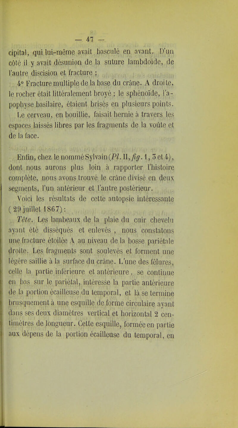 cipital, qui lui-môme avait basculé en avant. D'un côté il y avait désunion de la suture lambdoide, de l'autre discision et fracture ; . 4° Fracture multiple de la base du crâne. A droite, le rocher était littéralement broyé ; le sphénoïde, l'a- pophyse basilaire, étaient brisés en plusieurs points. Le cerveau, en bouillie, faisait hernie à travers les espaces laissés libres par les fragments de la voûte et de la face. Enfin, chez le nommé Sylvain (P/. W.fîg. 1, 5 et 4), dont nous aurons plus loin à rapporter l'histoire complète, nous avons trouvé le crâne divisé en deux segments, l'un antérieur et l'autre postérieur. Voici les résultats de cette autopsie intéressante (29 juillet 1867): . Tête, Les lambeaux de la plaie du cuir chevelu ayant été disséqués et enlevés , nous constatons j une fracture étoilée A au niveau de la bosse pariétale çiroile. Les fragments sont soulevés et forment une légère saillie à la surface du crâne. L'une des fêlures, celle la partie inférieure et antérieure, se continue en bas sur le pariétal, intéresse la partie antérieure de h portion écailleuse du temporal, et là se termine jjrusquementà une esquille déforme circulaire ayant dans ses deux diamètres vertical et horizontal 2 cen- timètres de longueur. Cette esquille, formée en partie aux dépens de la portion écailleuse du temporal, en I