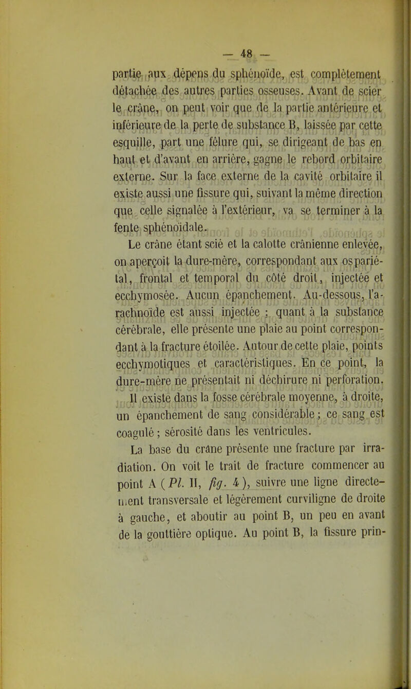 partije:,?»ux dépens du sphénoïde, est complètement diétacbée des autres parties osseuses. Avant de scier le crâne, on peut voir que de la partie antérieure et inférieure de la perte de substance B, laissée par cette esquille, part une fêlure qui, se dirigeant de bas en haut et d'avant en arrière, gagne le rebord orbitaire externe. Sur la face externe de la cavité orbitaire il existe aussi une fissure qui, suivant la même direction que celle signalée à l'extérieur, va se terminer à la fente sphénoidale. Le crâne étant scié et la calotte crânienne enlevée, on aperçoit la dure-mère, correspondant aux osparié- tal, frontal et temporal du côté droit, injectée et ecchymosée. Aucun épanchement. Au-dessous, l'a- ^achnoide est aussi injectée : quant à la substance cérébrale, elle présente une plaie au point correspon- dant à la fracture étoilée. Autour de cette plaie, points ecchymotiques et caractéristiques. En ce point, la dure-mère ne présentait ni déchirure ni perforation. il existe dans la fosse cérébrale moyenne, à droite, un épanchement de sang considérable ;xe. sapg,.esji coagulé ; sérosité dans les ventricules. La base du crâne présente une fracture par irra- diation. On voit le trait de fracture commencer au point A {PL II, fig-J)i suivre une ligne directe- u.enl transversale et légèrement curviligne de droite à gauche, et aboutir au point B, un peu en avant de la gouttière optique. Au point B, la fissure prin-