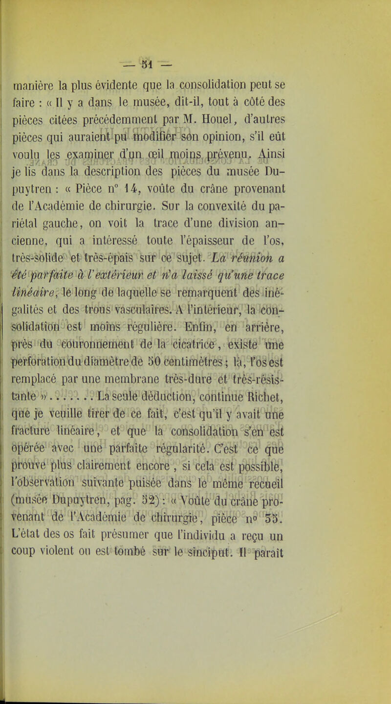 manière la plus évidente que la consolidation peut se faire : « Il y a dans le musée, dit-il, tout à côté des pièces citées précédemment par M. Houel, d'autres pièces qui auraieotipii' modifier son opinion, s'il eût voulu J^es ei3iïï}mGx ,œi.l.ipoipg,..présenu,. Aj^nsi jelis dans la description des pièces du musée Du- puytren : « Pièce n 14, voûte du crâne provenant de l'Académie de chirurgie. Sur la convexité du pa- riétal gauche, on voit la trace d'une division an- cienne, qui a intéressé toute l'épaisseur de l'os, très-solide et très-épais sur ce sujet. La réunion a Ûé'parfaite à l'extérieur et n'a laissé qu'une trace îméavre\ \Çi\oiï% de laquelle se remarquent des ^irié- galités et des trous vasculaires. A rinlérieur, la icbn- solidation est moins régulière. Enfin, en arrière, près -couronnement de la cicatrice, existe une perforation du diamètre de 50 centimètres ; là, l'os est remplacé par une membrane très-dure et très-résis- tanté^Vy.Q'iQ'A J^-Laseule déduction, continue Richet, que je veuille tirer de ce fait, c'est qu'il y avait une i fracture linéaire, et que la consolidation s'en est I opérée àVec ' uiië'parfaite régularité. C'est ce que I pfôTive plus clairement encore , si cela esl pbssftilè,' l'observation suivante puisée dans le même recueil 1 (musée Dupuytren, pag. 52) : (( Voûte du crâne pro- tenant de l'Académie de chirurgie, piècë no'''5-S'.' L'état des os fait présumer que l'individu a reçu un coup violent ou est tombé sur le sinciput. Il paraît