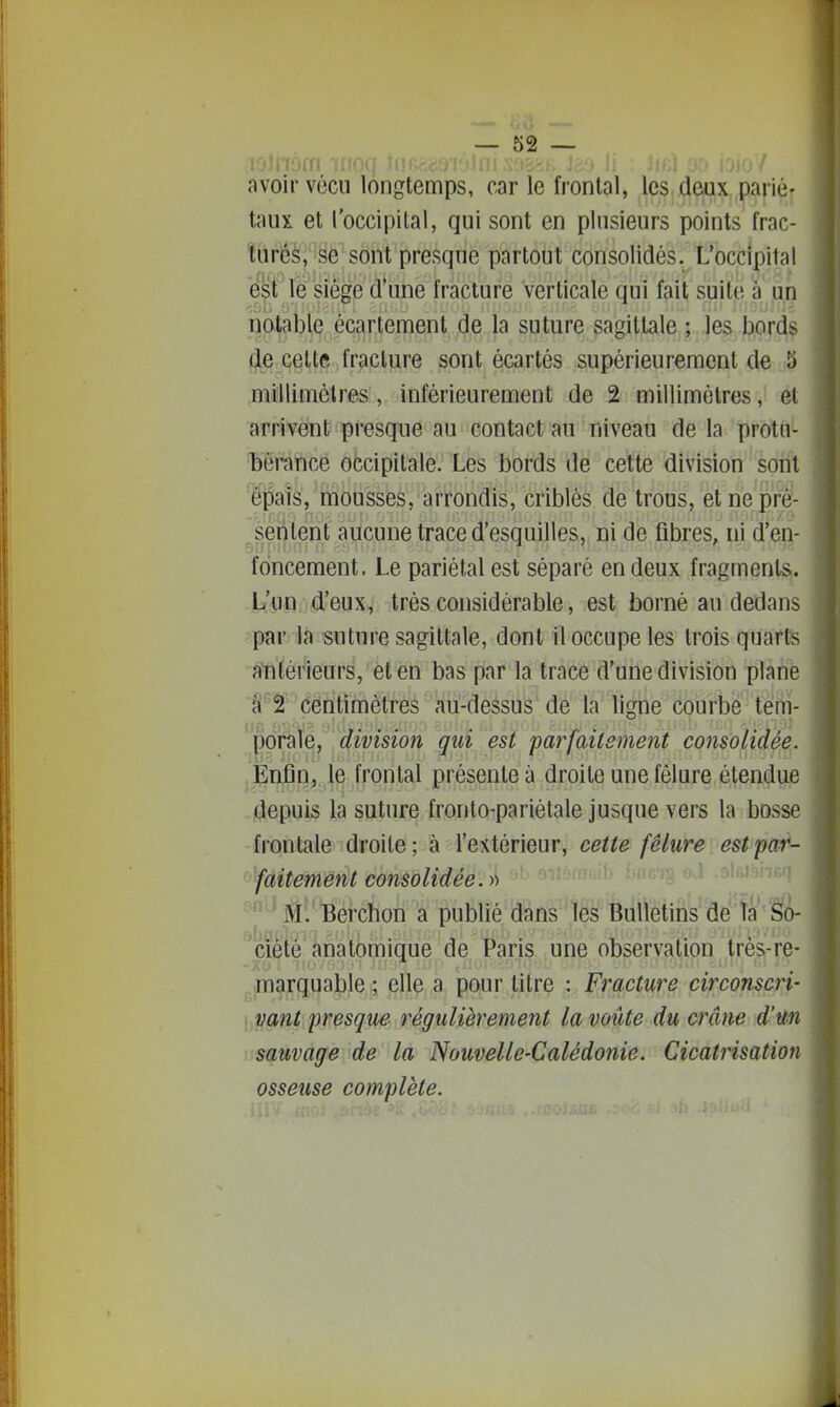 avoir vécu longtemps, car le frontal, les deux pariér taux et l'occipital, qui sont en plusieurs points frac- tùrêè'i'§e sont presque partout consolidés. L'occipital e'^f le siège d'une fracture verticale qui fait suite à un notable écartement de la suture sagittale ; les bords (Je cettft fracture sont écartés supérieurement de j5 millimètres, inférieurement de 2 millimètres, ét arrivent presque au contact au niveau de la protu- bérance occipitale. Les bords de cette division sont épais, mousses, arrondis, criblés de trous, et ne pre- ssentent aucune trace d'esquilles, ni de fibres, ni d'en- foncement. Le pariétal est séparé en deux fragments. L'un d'eux, très considérable, est borné au dedans par la suture sagittale, dont il occupe les trois quarts antérieurs, et en bas par la trace d'une division plane â-f centimètres au-dessus de la ligne courbe tem- ^'])ôMé/' division qui est parfaitement consolidée. Enfin, le frontal présente à droite une fêlure étendue depuis la suture fronto-pariétale jusque vers la bosse frontale droite; à l'extérieur, cette fêlure estpat- fàitemënt consolidée.-» •.•aÊ-r^ n.x .-Myi^ 'M. Berchon a publié dans les Buteins''âe'îa'Sà- ciete anatomique de Paris une observation très-re- .,|marquable ; elle a pour titre : Fracture circonscri- vant presque régulièrement la voûte du crâne d'un sauvage de la Nouvelle-Calédonie. Cicatrisation osseuse complète.