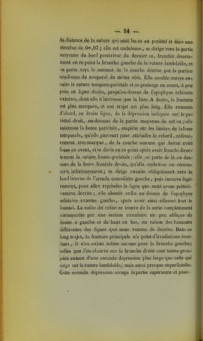 de distance de la suture qui unit les os au pariétal et dan«; une étendue de On>,07 ; elle est onduleuse, se dirige vers la partie moyenne du bord postérieur du dernier os, franchit directe- ment en ce point la branche gauche de la suture lambdoïde, et se porte vers le sommet de la courbe décrite par la portion écailleuse du temporal du môme côté. Elle semble suivre en- suite la suture temporo-pariélale et se prolonge en avant, à peu près en ligne droite, jusqu'au-dessus de l'apophyse orbilair& externe, dont elle n'intéresse que la base. A droite, la fracture est plus marquée, et sop trajet est plus long. Elle remonife d'abord, en droite ligne, de la dépression indiquée sur le paP riélal droit, au-dessous de la partie moyenne de cet 08;;elle intéresse la bosse pariétale, empiète sur les limites de la fosse temporale, qu'elle parcourt pour atteindre le rebord, ordinair; rement très-marqué, de la courbe osseuse qui borne cette fosse en avant, et se dévie en ce point après avoir franchi direc- tement la suture fronto-pariétale; elle se porte de là au-des- sous de la bosse frontale droite, qu'elle embrasse ou circon-: scrit inférieureraent; se dirige ensuite obliquement vers lei bord interne de l'arcade sourciliére gauche, puis incurvé légér rement, pour aller rejoindre la ligne que nous avons primiti- vement décrite ; elle aboutit enfin au-dessus de l'apophyse orbitaire externe gauche, après avoir ainsi sillonné tout le frontal. La voûte du crâne-se trouve de la sorte complètement circonscrite par une section circulaire un peu oblique de droite à gauche et de haut en bas, en raison des hauteurs différentes des lignes que nous venons de décrire. Dans ce long trajet, la fracture principale n'a point d'irradiations éten-. dues, il n'en existe même aucune pour la branche gauche; celles que l'on observe sur la branche droite sont toutes grou- pées autour d'une seconde dépression plus large que celle qui siège sur la suture lambdoïde, mais aussi presque superficielle. Cette seconde dépression occupe la partie supérieure et posté-