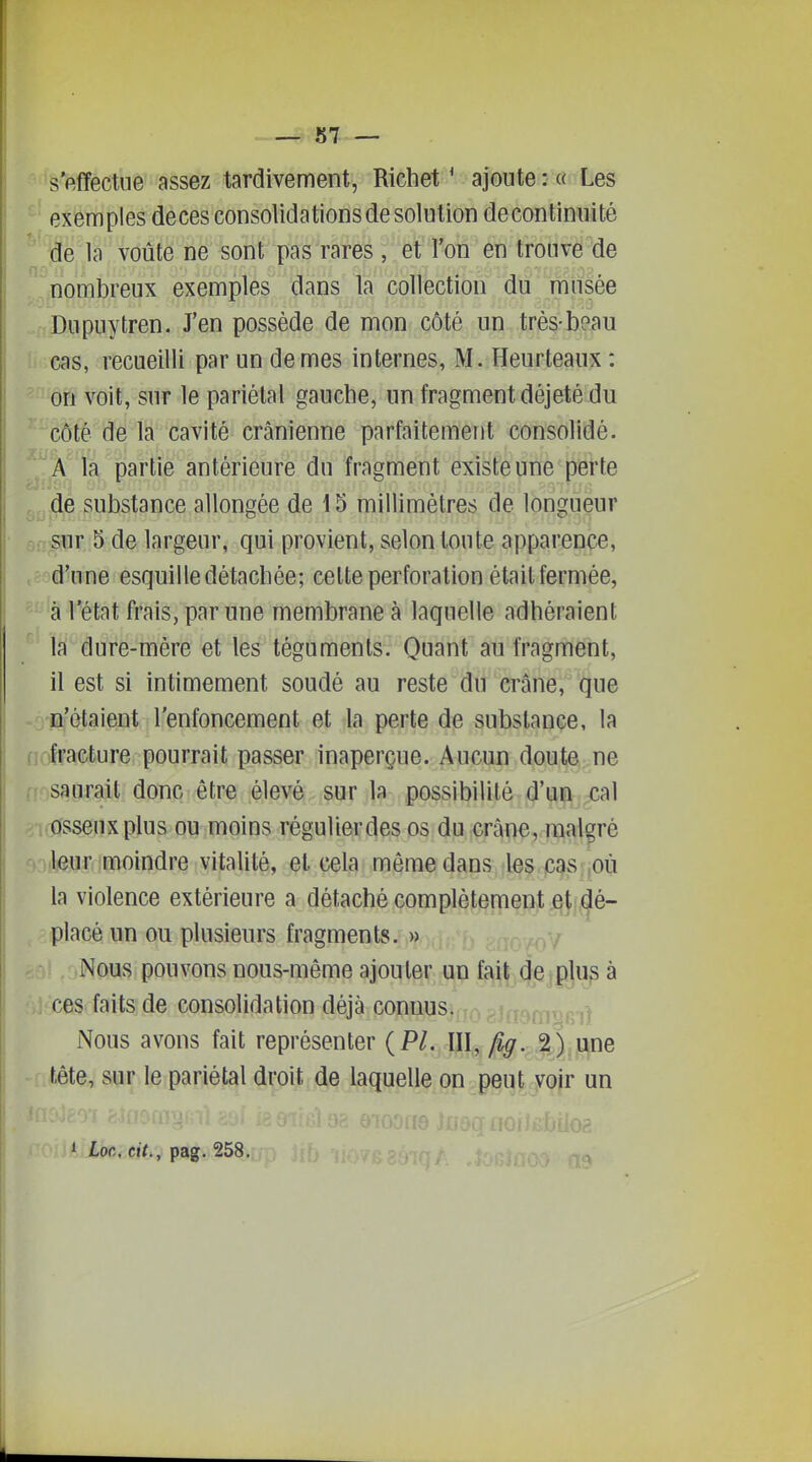 'S'effectue assez tardivement, Richet ' ajoute : « Les exemples deces consolidations de solution decontinuité ^':de l(H''voûté ne sont pas rares, et l'on en trouve de . ^nombreux exemples dans la collection 'dti'musée .fij)upuytren. J'en possède de mon côté un très-be,au ! cas, recueilli par un de mes internes, M. Heurteaux: on voit, sur le pariétal gauche, un fragment déjeté du côté de la cavité crânienne parfaitement consolidé. A la partie antérieure du fragment existe une perte , de substance allongée de 15 millimètres de longueur Si-T'Sur 5 de largeur, qui provient, selon toute apparence, tÈoâkine esquille détachée; cette perforation était fermée, ^- 'â l'état frais, par une membrane à laquelle adhéraient Iji dure-mère et les téguments. Quant au fragment, il est si intimement soudé au reste du crâne, que .^n'étaient l'enfoncement et la perte de substance, la nriracture pourrait passer inaperçue. Aucun doute ne saurait donc être élevé sur la possibilité d'un cal osseux plus ou moins régulierdes os du crâne, malgré -.iikuî(imoindre vitalité, et cela même dans les C8vS ^où la violence extérieure a détaché complètemenj; ^^L^é- , <iplacè un ou plusieurs fragments. » Nous pouvons nous-même ajouter un fait de plus à ces faits de consolidation déjà connus. 1 Nous avons fait représenter {Pl. III, /?^. .2,);^ne tête, sur le pariétal droit de laquelle on peut voir un