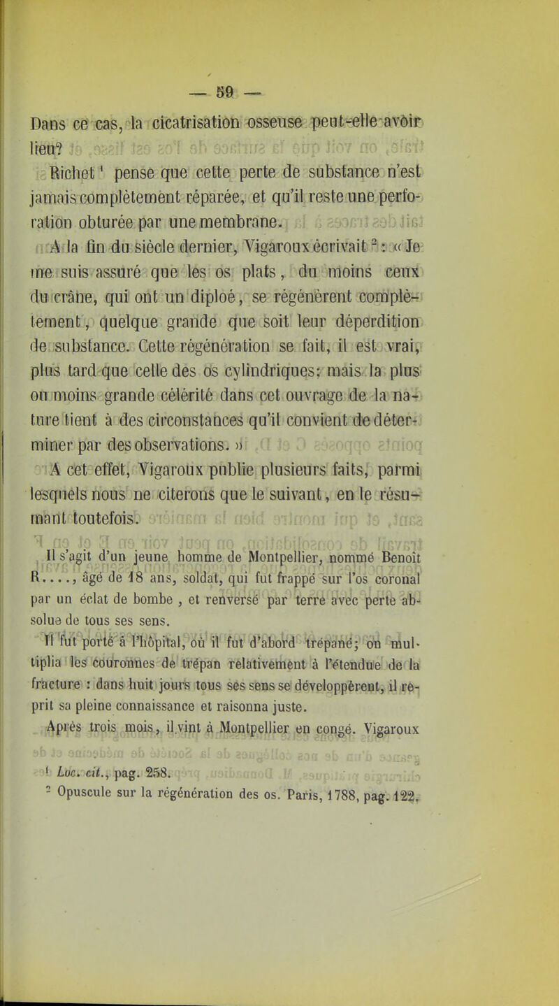 Dans ce cas, la cicatrisation osseuse peiit-elle avôir lieu? Richet ' pense que cette perte de substance n'est jamaiscomplètement réparée, et qu'il reste unapçnfot- ration obturée par une membrane. jjuiI zù'o ïmi iÀMa fin du siècle dernier, VigarouxécrivaifeBs^^ie' iTTe suis assuré que les os plats, du moins ceux du crâne, qui ont un diploé, se régénèrent complet; lement, quelque grande que soit leur déperdition de substance. Cette régénération se fait, il est vrai^ plus tard que celle des ds cylindriques; mais la pluS' ofrîmoinS' grande célérité dans cet ouvrage de lanâ-^t ture lient à des circonstances qu'il convient de détewj miner par des observations. )) loq A cet effet, Vigaroux publie plusieurs faits, parmi lesquels nous ne citerons que le suivant, en le résu- mant toutefois. ^ nç H s'agit d'un jeune homme de Montpellier, nommé Benoît K. ..., âgé de iS ans, soldat, qui fut frappé sur l'os coronal ' . ■ . * ' - • par un éclat de bombe , et renversé par terre avec jperte ab- solue de tous ses sens. ri fet poviè â nîôpitai,ôtf tiplia les couroTines de trépan relativement à l'étendue de là fracture : dans huit jours tous ses sens se développèrent, il if è-. prit sa pleine connaissance et raisonna juste. 4pi;és ^ï^is^^ç^ois, il.vint à Moi^^çjlie^^ c^ongé. Vigaroux ' Lik. eii., pag. 258. - Opuscule sur la régénération des os.'Paris, i788, pag. 122.