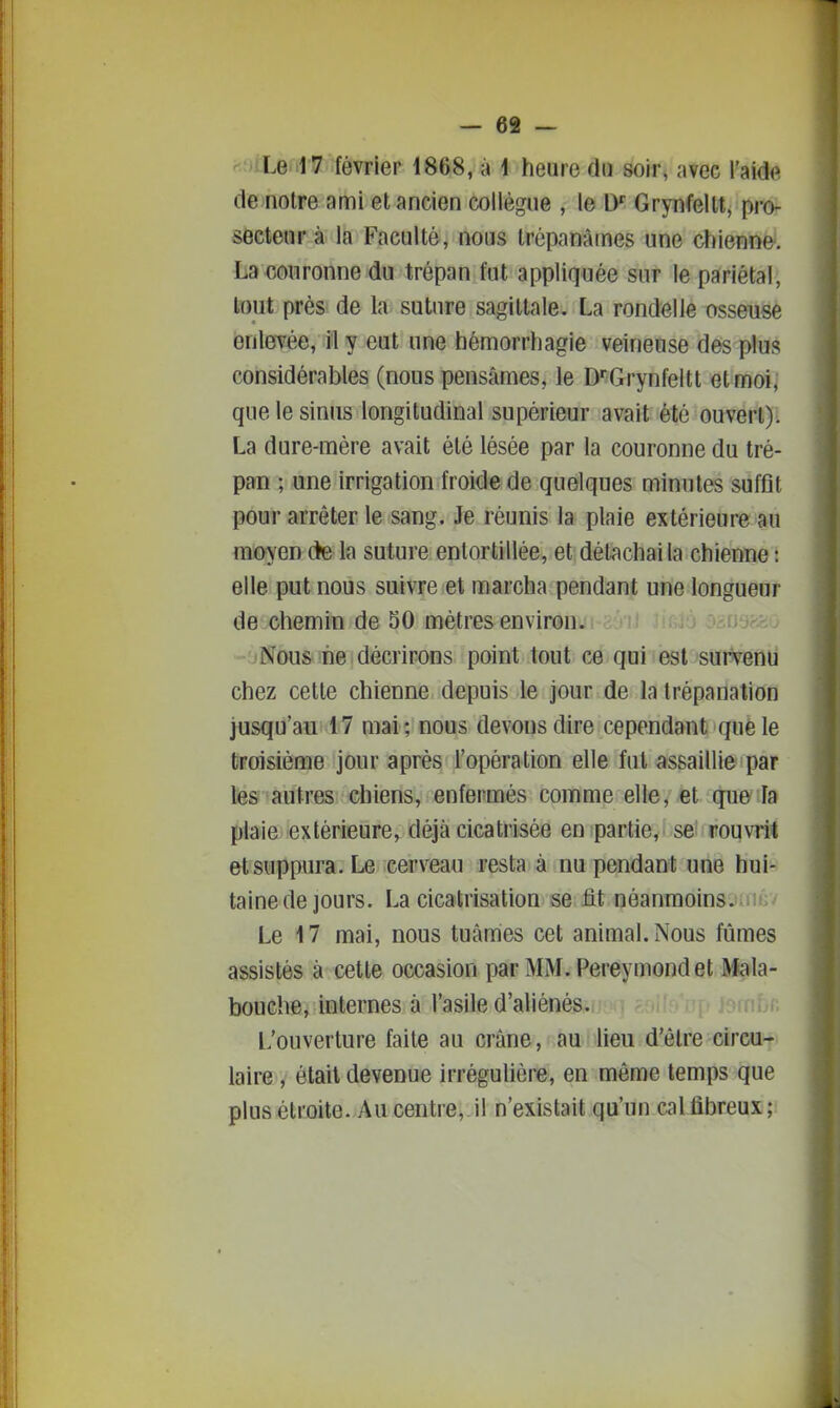 ''.;>iLenl7 ièvrier 1868, à 4 heure du soir, avec l'aida de notre ami et ancien collègue , le D Grynfellt, pro- secteur à la Faculté, nous trépanâmes une chienne. La couronne du trépan fut appliquée sur le pariétal, tout près de la suture sagittale. La rondelle osseuse enlevée, il y eut une hémorrhagie veineuse des plus considérables (nous pensâmes, le D'Grynfeltt etmoij que le sinus longitudinal supérieur avait été ouvert): La dure-mére avait été lésée par la couronne du tré- pan ; une irrigation froide de quelques minutes suffit pour arrêter le sang. Je réunis la plaie extérieure au moyen cte la suture entortillée, et détachai la chienne : elle put nous suivre et marcha pendant une longueur de chemin de 50 métrés environ. jayjcc. ■ jNous ne décrirons point tout ce qui est sutVerili chez cette chienne depuis le jour de la trépanation jusqu'au 17 mai; nous devons dire cependant que le troisième jour après l'opération elle fut assaillie par te& autres chiens, enfermés comme elle, et que la fïlaie lextérieure, déjà cicatrisée en partie, se^ rouvrit et suppura. Le cerveau resta à nu pendant une hui- tainede jours. La cicatrisation se flt néanmoins. Le 17 mai, nous tuâmes cet animal. Nous fûmes assistés à cette occasion parMM.Pereymondet Mala- bouche, internes à l'asile d'aliénés. L'ouverture faite au crâne, au lieu d'être circu- laire , était devenue irrégulière, en même temps que plus étroite. Au centre, il n'existait qu'un cal fibreux ;