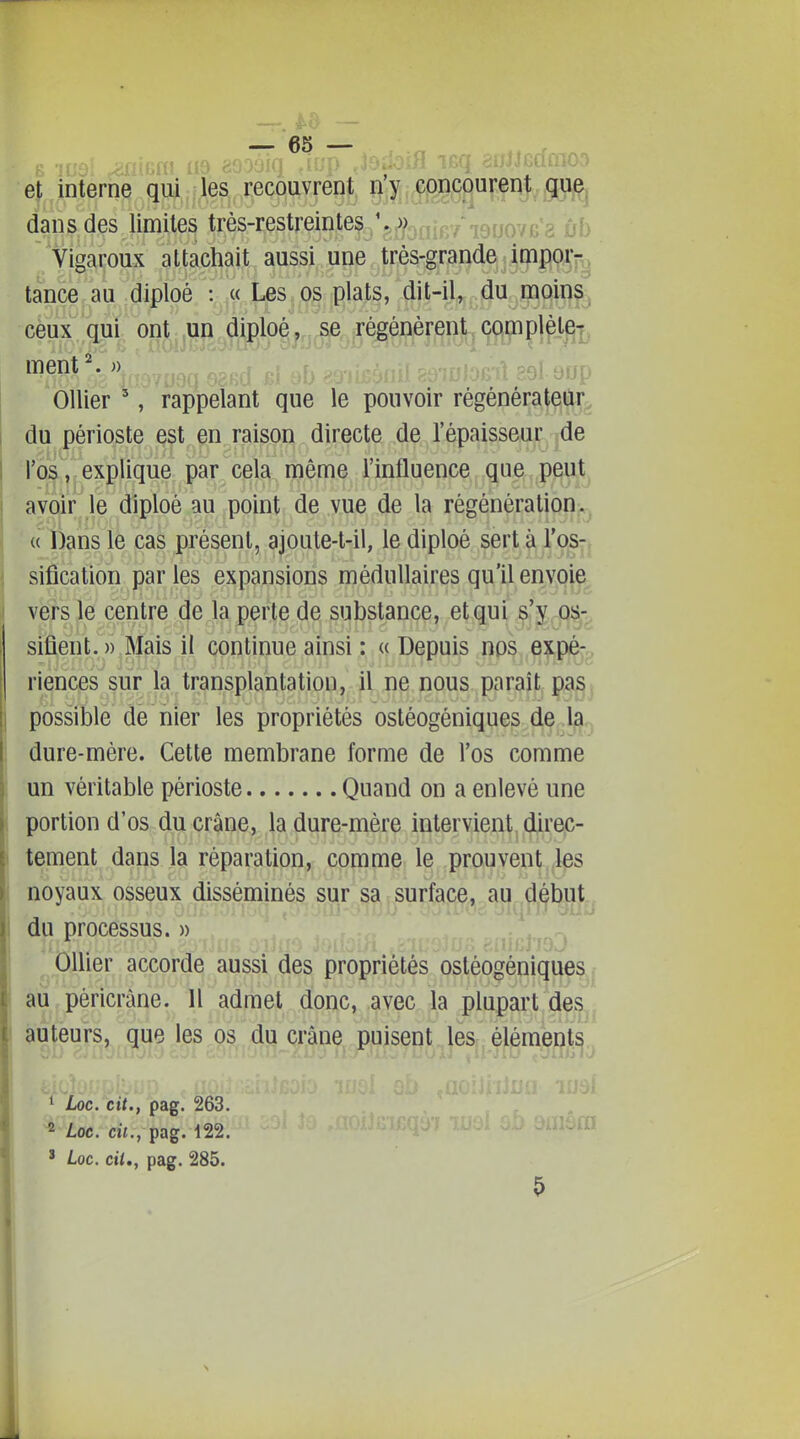 et interne qui les recôuvrepj;^ ^ dans des limites très-restreintes '5j)/3jjjp/.j9fjQ7(;'2 yf) Vigaroux attachait aussi une très-grande impoij^ tance au diploé : « Les os plats, dit-il, du moins^ ceux qui ont un diploé, se régénèrent complète|^ ment ^. » efjp Ollier ', rappelant que le pouvoir régénérateur^ du périoste est en raison directe de l'épaisseur de rios ,l'explique par cela même l'influence que peut^ avoïne diploé au point de vue de la régénération^^ « Dans iè cas présent, ajoute-t-il, le diploé sert yp^-j sification par les expansions médullaires qu'il envoie vers le centre de la perte de substance, et qui s'y o:^-^ sifient. » Mais il continue ainsi : « Depuis nos expéjg riences sur la transplantation, il ne nous parait pa^j possible de nier les propriétés osléogéniques de la dure-mère. Cette membrane forme de l'os comme un véritable périoste Quand on a enlevé une portion d'os du crâne, la dure-mère intervient direc- tement dans la réparation, comme le prouvent les noyaux osseux disséminés sur sa surface, au début,, du processus. » Ollier accorde aussi des propriétés osléogéniques au péricràne. 11 admet donc, avec la plupart de^^ auteurs, que les os du crâne puisent les élémegt^^ ' Loc. cit., pag. 263. 2 Loc. cil., pag. 122. ' Loc. cii,, pag. 285.