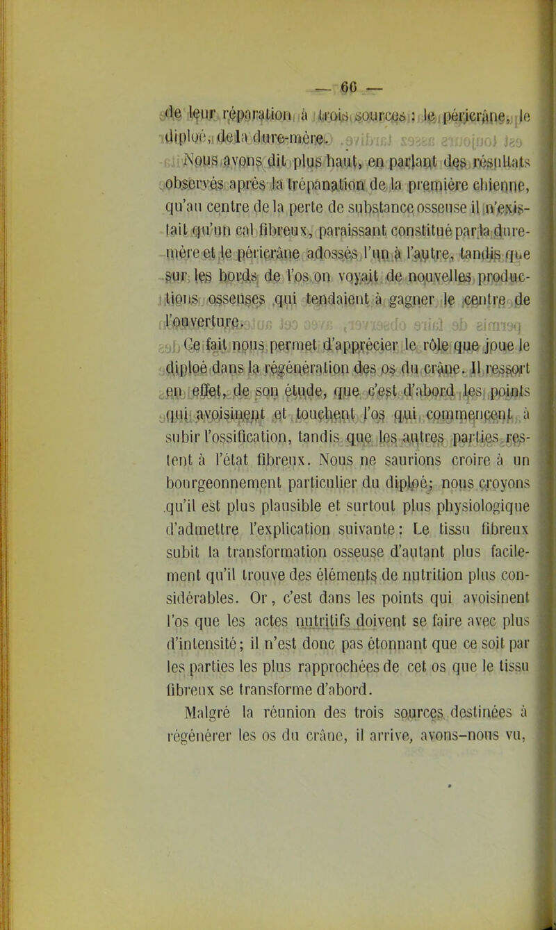 — (50 — ide l^uj répnralion,.à U'my^ommii \ejpmcïm^ tliphxî, delà dure-mèi:eo .on io) J^d Nous avons dit plus haut, en parlant dq^ ré^idlats ob.sorvés après la trépanation de la piemière Gliienne, qu'au centre delà perte de substance osseuse il.n'e^iiî»- tait qu'un cal fibreux, paraissant constitué par la.duï'e- uière etie périarAne adossés,rHPJk l'a.Vtre, tandis que ■ftUP;leg t)pi:(is- de l'os.on vqy^jt . de nouvelles produc- ntigns. û§sep§e^ ,qi,i,i jteindaient à gagj^r.)l§ m^lm4& iil!#Me.r:tu.rfejj[j/î jyo os,., ^^jv^jcau sml ab eirrmq 591) Gefait nous permet d'app^vécierdet; rôle que Joue le diploé dans la régénération des os du cr^pe. Il re^^'t .fii^i ePeilnde son étt^de, que c'^est d'abord ,Jl|esi,pppjts qui- avoisinept .et touçlie,n;t j'03 q,yii, commqnçen/,;.à subir l'ossification, tandis que les a^tre§ parties Tes- tent à l'état fibreux. Nous ne saurions croire à un bourgeonnement particulier du diplpé; nous croyons .qu'il est plus plausible et surtout plus physiologique d'admettre l'explication suivante: Le tissu fibreux subit la transformation osseuse d'autant plus facile- ment qu'il trouve des élément^ de nutrition plus con- sidérables. Or, c'est dans les points qui avoisinent l'os que les actes njUritils,.doivent se faire avec plus d'intensité; il n'est donc pas étonnant que ce soit par les parties les plus rapprochées de cet os que le tissu fibreux se transforme d'abord. Malgré la réunion des trois sources destinées ix régénéi'er les os du crâuc, il arrive, avons-nous vu,