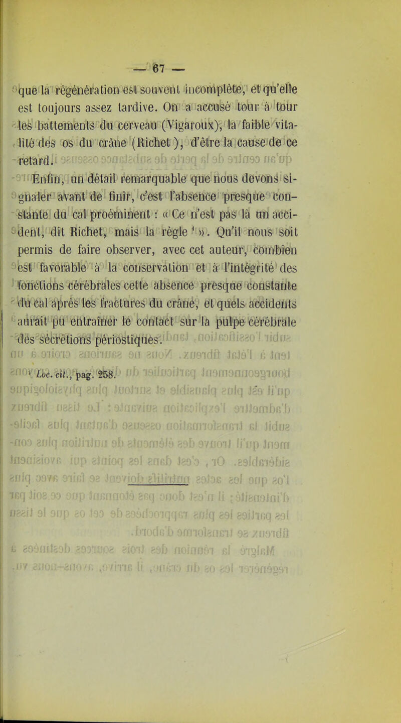 ^^-que la régénération est souvent incomplète, et qu'elle est toujours astfez tardive. On a accusé tour à tDUr Mijè'^battementâ du cerveau (Vigarouky/lâ faible vila- f litédes os du a-âue (Richet ), d'être kiCause de oe -^JiEnfin, un'd'élail remarquable que nous devônâ sl- î^gnaler avant de finir, c'est l'absence presque con- '^slante du cal proéminent : « Ce n'est pas là un acci- ô^eÊtj'dit Richet, mais la règle'». Qu'il nous soit permis de faire observer, avec cet auteur, combien ^ieèl''favorable 'à^^'ia' conservation-^'êl'^à l'intégrité^ des ^fonctions cérébrales cette absence presque constârite ^\îWié{3l âprés les fractui^es du crâné; et quéls accidents aurait pu eritraînel' le contact sur la pulpe cérébrale des sécrétions périostiques-.^^J**'^'' .uoiJtoji nu n mm Jr.jy I <; Jnei ^ ùc. cti., pag. 258. iiomonnosgiood - rétardii ^jcUoicC ■]mo nc'up -noo 8rj|q f I i89 li'np jmbfi'b f^mJ Kl Jidrj3 ^'Tt Jnom .idGiébiê lliq HQ\