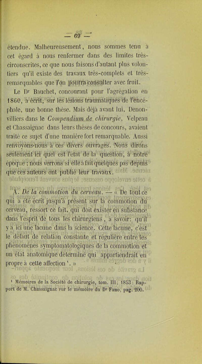 étendue. Malheureusement, nous sommes tenu à cet égard à nous renfermer dans des Umites très- circonscrites, ce que nous faisons d'au tant plus volon- tiers qu'il existe des travaux très-complets et très- remarquables que Ton pourra consulter avec fruit. Le Dr Bauchet, concourant pour l'agrégation en 1860, Vécnt, sur les lésions traumaliques de l^ncé- phale, une bonne thèse. Mais déjà avant lui, Denon- villiers dans le Compendium de chirurgie, Velpeau et Chassaignac dans leurs thèses de concours, avaient traité ce sujet d'une manière fort remarquable. Aussi refi^yj^àris^nous à'fees''d ôtiVfchgès. Noii§ tîirdiis sêÛfenVënt ici quel est l'état de la question, â' fetrè^' époque ; nous verrons si elle a fait quelques pas (îêpiîiâ^ que ces auteurs ont publié leur travaux. ^^^'^ -Sfniaui t)lr.iiq90ti9 i Jnsv îqal ;9800880 wnasiJoD fi qui a .ete écrit jusqu a présent sur ta commotion du cerveau^ ressort ce fait, qui doit éxislerèn suDsiance 'dans*^Vesprii dé tous les chirurgiens, à ôkVbii': (jul y a ici une lacune dans la science. Cette lacune^ c'èst'^' le defa'bt 'de relation constante et régulière entrétés^.^ I phénômêhes symptomalologiques de la commotion éî'^ un^èlat âhatomique déterminé qui dppàrtiendraiïWP propre à cette affection )> ^ ^ ^' f>h pf ■ ) (7oii > Mémoires de la Société de chirurgie, tom. lli; 1853: Rap- port de M. Chassaignac sur le mémoire du Dr Fano, pag. 200.