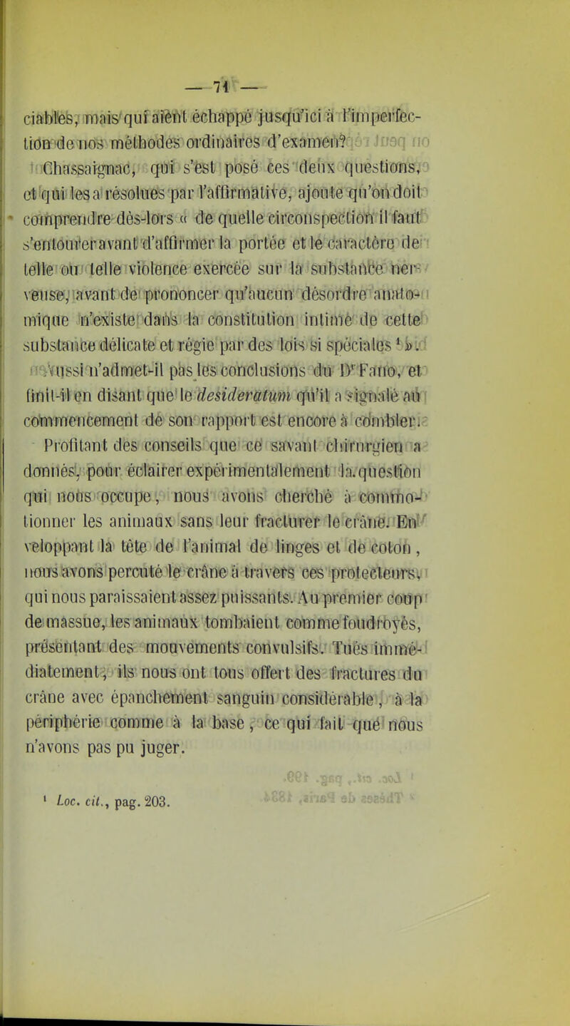 u ciaWtefe, mais'quf a'ïèfit é^.hsfi5Î3W jiis#idii f imperféc^ tioa'denos méthodes ordinaires d'exnmeiWflûi Joaq (lo t'.iGhassaignac, qui s'est posé ces deux questionsfjo ct^qui lésa résolues par l'afflrmdlive, ajoute qu'ondoit^ • comprendre dès-lors « de quelle circonspection ll fatrll^ s'erftouiteravant'd'afûrmer la portée et le caractère dei i telle ' mv > telle ! violence exercée sur la ' su bstâ nbe'ëèi'fi v mm^msïit^ùè^ prononcer qm'hucun' désordre'^'cfnjttijsfi mique n'existe'darts la constitution intimé' de cette^ substance délicate et régie par des lois si spéciales Wl6 H'jViîSsl n'admet-il pas les conclusions du D' Fano, et frnil-ilen disant que \e desideratum qu'il a signalé aé; commencement de son rapport est encore à cdnvblepi^ Profilant des conseils que cet savant obirurgien-a^ dOTnésl,' pour, éolaiter expérimentalement la/queslfion qui 1Î0&8'^occupe v nDu^ avolis diercbè à c&mthof^' lionner les animaux sans leur fraclnref le eràliej 'Bftl-'' veloppant la tête de l'animal de linges et de colon, j»ou3 avons percuté le crâne à iravefs ces protecleursv' qui nous paraissaient assez puissants. Au premier codp ' de massue, les animaux tombaient comme foudroyés, présentant des mouvements convulsifs. Tués immè-' diatement , ils nous ont tous offert des fractures do crâne avec épancbemenl sanguin considèrablê^j'à:il»> périphérie' oomme à la base, ce'qui /:fail gué' nous n'avons pas pu juger. ' Loc. cj7., pag. 203.