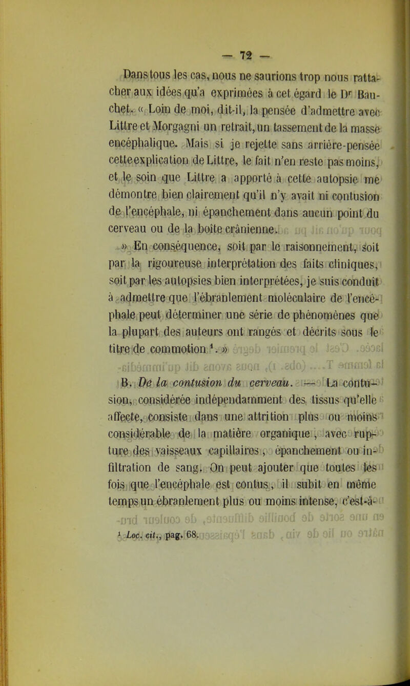 Dans tous les cas, nous ne saurions trop nous ratta- cher aux idées qu'a exprimées à cet égard le D»- Bau- chet. « Loin de moi, dit-il, la pensée d'admettre avec Litlre et Morgagni un retrait, un tassement de la masse encéphalique. Mais si je rejette sans arriére-pensée cette explication deLittre, le fait n'en reste pas moins, et,,|ç. soin que Littre a apporté à cette autopsie me démontre bien clairement qu'il n'y avait ni contusion de l'encéphale, ni épanchement dans aucun point du cerveau ou de la boîte crânienne. ^j*.vEln conséquence, soit par le raisonnement, soit pantla^ rigoureuse interprétation des faits cliniques, soit par les autopsies bien interprétées, je suis conduit à, admettre que l'ébranlement moléculaire de l'encé- phale peut déterminer une série de phénomènes que la plupart des auteurs ont rangès-.et décrits sous le'' ti|Ffi;dl^ commotioa.*.;>a; o -fiibàaimi iip Jii> ^fl07J5 boqu ,^1 ^c^^oj ....i 'uuuo i^'iDé la contusion du cetveah.smsfi^iJA cétltù^ sion, considérée indépendamment des tissus qu'elle affecte, :Consiste dans une attrition plus ou moins considérable de la matière organique, avec rup- ture des vaisseaux capillaires, épanchement ou in- filtration de sang. On peut ajouter que toutes les fois que l'encéphale est contus , iil ; subit en même temps un ébranlement plus ou moins intense, c'est-à- l;Lçfi.,çity :Vàg.68. {\7 9b oif rro .oi;