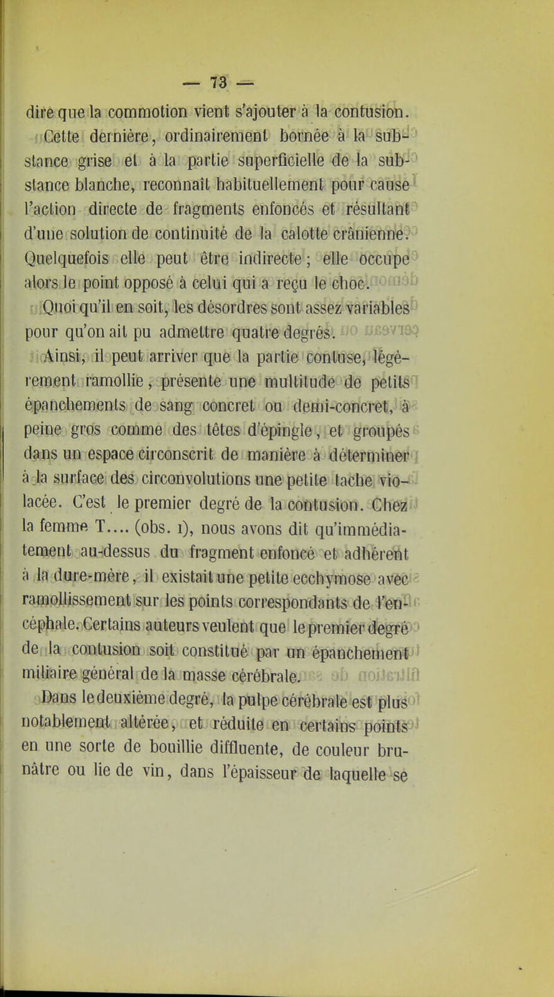 dire que la commotion vient s'ajouter à la éëritiiiMéb. jiGette. dernière, ordinairement bornée à k sub'=^'j slance grise el à la partie superficielle de la suÈ^^^^^ stance blanche, reconnaît habituellement pour cause^ l'action directe de fragments enfoncés et résultant d'une solution de continuité de la calotte crâniennë?-'^ Quelquefois elle peut être indirecte ; elle occupé^^ alojs le point opposé à celui qui a reçu le choc. '^^^ ijlQuoi qu'il en soit, les désordres sont assez^'variâîSïeâ^ pour qu'on ait pu admettre quatre degrés. l'snoq i!(âin&ïj il peut arriver que la partie con tu se, légè- rement ramollie, présente une multitude de petits ^ épanchements de sang concret ou demi-concret, ià*'^^ peine gros comme des têtes d'épingle, et groupés dans un espace circonscrit de manière à déterminep j à la surface des circonvolutions une petite tache vï<j-^i lacée. C'est le premier degré de la contusion. Ch&à'i^ la femmft T.... (obs. i), nous avons dit qu'immédia- tement au-dessus du fragment enfoncé et adhérent à la dure-mère, il existait une petite ecchymose avéc'^ amollissement sur les points correspondants de l'en-' céphale. Certains auteurs veulent que le premier degr^P'» de -la contusion soit constitué par un épanchemeot'i miliaire général de la masse cérébrale. ob noiJGiJlfl Dans le deuxième degré, la pulpe cérébrâlèîesfflij^ol notablement altérée, et réduite en certains points' en une sorte de bouillie diffluente, de couleur bru- nâtre ou lie de vin, dans l'épaisseur de laquelle se