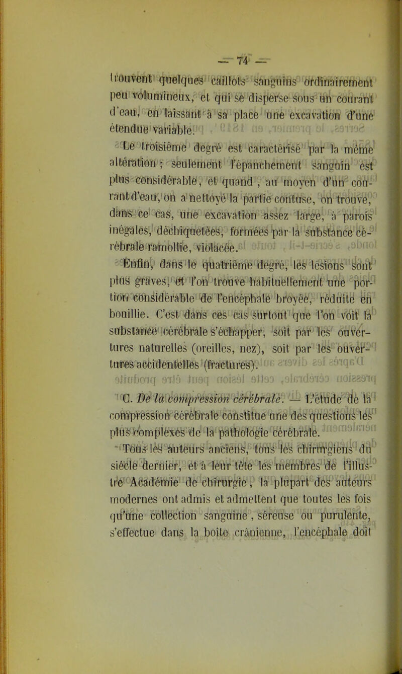 li-ouvent qnelfîiié^'^iiJ/nfôfs''s^ngnins ordimïremeni peir volumineux, et qui se disperse sous un courant d'eau, en laissant'à sa' place urye excavation d'une étendue variable. ^^^^ Le 'troisième degré est caractérisé'^ {^ar la même altération - sëulement l'épanchement sanguin est- plus considérablë, et quarid , au moyen d'iin cdi^-' rantd'eau,'on a nettoyé la partie contuse,'#'trbuve, dJîns^Gei cas, urtè excavation assez largél 'àfi^%fe^' inégales, décliiquelèes, forméespar là' stfbstânce cé- rébrale ramollie, violacée.''' o-^î'^^ Ji-J-6iioèi Enfin, dans le qna1jrierîi^'9ëpi^'lëé^^âfôîis''yarf' play graveâi' ët'Ton 'tronve habiiuellemerit *uhe pBi^-^ tioti eoiisidèrable ^é l'encéphale broyée, réduité ëri bouillie. C'est dans ces cas surtout que l'on véit substance cérébrale s'échapper, soit par les ouver- tures naturelles (oreilles, nez), soit par les ouvér- ' lures accidentelles (fractures). = '•<' oJiuboiq s-iib Hmq 00189I oJJsd .shidé-m uoiaae'»! ■'^0. De la Compression cérébrale. — l?êtudé dè l'n * compression cérébrale constitue une des questions les plUè febmpléxés dé la pathologie cérébrale. ^^^^^ 'TÔÙs^lèy àuteurs ancieti^/' fou^ te cïïîrlW^ièri^Mii^' siècle dernier, ëtaiénr tète''^é^s'Wiëmbfes' de i'illti's- * Ir^é-Académie de chirurgie,' là plupart des aiïiéÛTs ' modernes ont admis et admettent que toutes les fois qu'une collection sanguine, séreuse ou purulente,^ s'effectue dans la boîte crânienne, l'encéphale doit