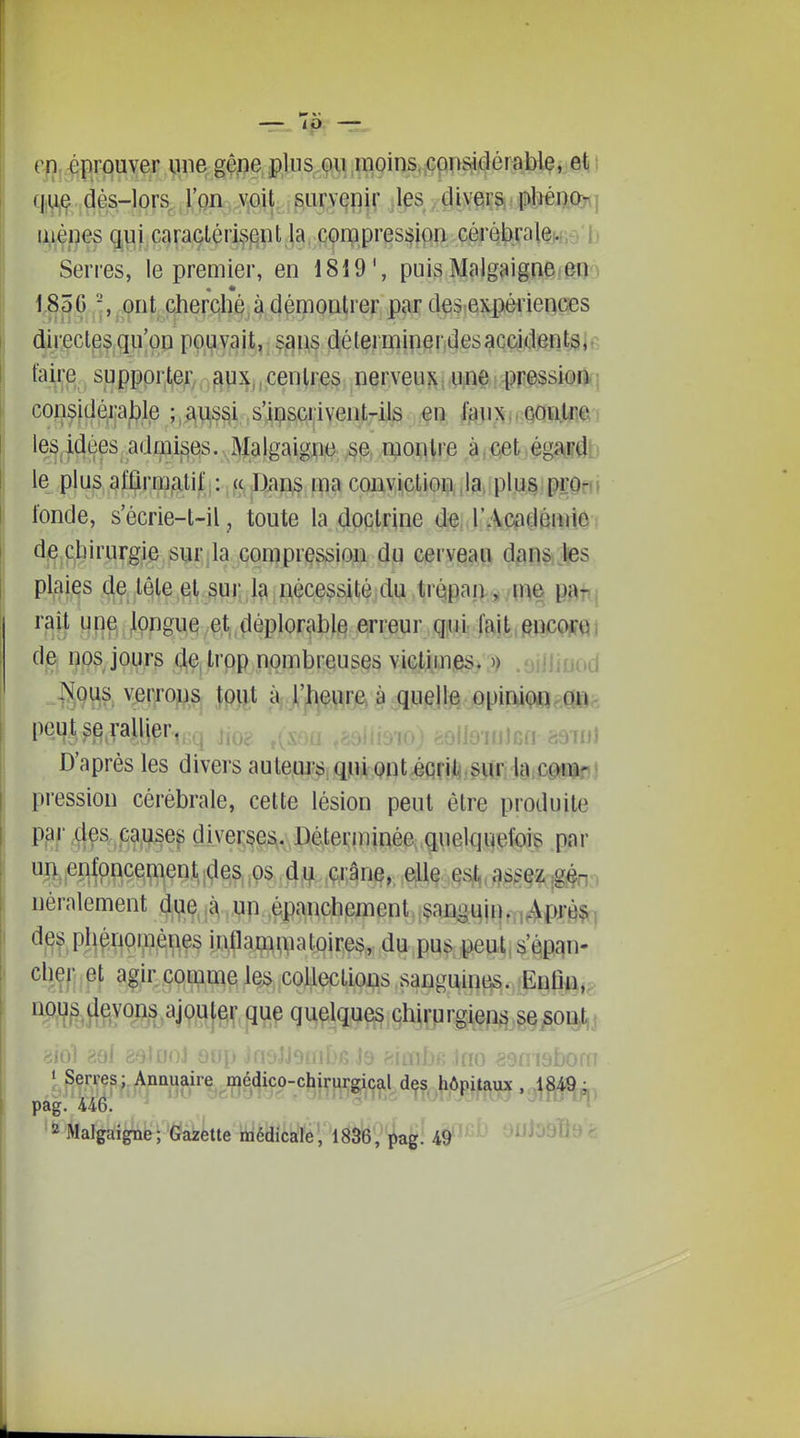 rn ^îprouver une gêne plus ou inoins, considérable, eljî f|ue dés-lors^ ,rQii ,v,oit survenir jl^s, diverSi plîén.Qît} iiiènes qui caractérisent la compression cérébralex.e'l} Serres, le premier, en 1819', puis Malgaigne eO'^ 18ÔC -, ont cherché à démontrer par des expériences directes qu'on pouy^it,, ^^\is !d.élerniiner,4es^cçident^jr, taire supppr,t,ef/,,^px,,eenir^ p^rveuî^i(PiR^iîpp^ssiQiki considéj;a^l?le ;,AUS§i ,s'^i;isci|iventrils m. M^7t\>Mm) les idées admises. Malgaigne se montre àrCet .égaiiî^b le plus afûrmatif : a Duns ma conviction Ja, plus pro^^, l'onde, secrie-t-il, toute la doctrine de, l'AcadéuiiO! de chirurgie sur la compression du cerveau dans les plaies de tête et sur la nécessité du trépan , me pj^t^j rait une longue et,déplorable erreur qiUi fait,ftjiicw^] de nos jours (JÇ|trpp nombreuses viclimes>'3) .oilliuod ^erroM&, îp>it àj.j'jl^ç^^rje» à .qw^lte opiw(^ peut 3e rallier, ^ jj^^ ,,ijjg„ ^^^^^ D'après les divers aulems qui ont éqrii sur la cprap! pression cérébrale, cette lésion peut être produite P|3f ^^^ff^f'^^^^ diverses. Déterminée, quelquefois par mier^foncement ;des ^os d^ ,çi;âne, elle esl,, assez ,g§n:. néralement di^e à un épanchpment.;^an^uin.,„^pr0|r^ d^3 ph^npipèiiçs i^paj^^atoires,. du pus ^ut, s'épan- cher et agir comme le;>„colleclions sanguine^s. EnfiA,^ Wt^teûM.^jVWje^.R';^^ quelques chirurgiens se,sog,j 8i0l g :JnOr m ' Serres; Annuaire médico-chirurgical des hôpitaux , 1849- , pag. 446. ' 2 Malgaigne; Gazette îiiédicaîé', I83'6';i!.a^! 4§^-^^ onl09Q9>^