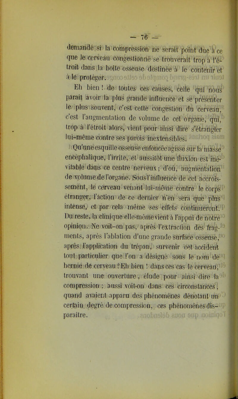 demandé si la compression ne serait point due à ce que le cerveau congestionné se trouverait trop ài'é^ troit dans la boîte osseuse destinée à le--contenir et à le proléger. Eh bien! de toutes ces causes, celle qui nous parait avoir la plus grande influence et se présérit'er le pins souvent, c'est cette congestion du cervèdn, c'est l'augmenlation de volume de cet organe, qiui, trop à l'étroit alors, vient pour ainsi dirè' s'étfati^b liU-même contre ses parois inextensiblési ^'f^ff' TQa-une esquille osseuse enfoncée agisse siaFf^œsé' encéphalique, l'irrite, et aussitôt une fluxion est iné- vitable dans ce centre nerveux; d'où, augmentation de volume de l'organe. Sous l'influence de cet accrôis- sement, le cerveau venant lui-même contre le Corps étranger, l'action de ce dernier n'en sera que plus intense, et par cela môme ses effets continueront. ^ Du reste, la clinique elle-même vient à l'appui de notre opinion. Ne voit-on pas, après l'extraction dès frâ'g-'^ ments, après l'ablation d'une grande surface osseuse, aiJTês l'application du trépan, survenir cet accident tout particulier que l'on a désigné sous le nom de hernie de cerveau? Eh bien ! dans ces cas 16 cerveau, trouvant une ouverture, élude pour ainsi dire la ' compression ; aussi voit-on dans ces circonslancéâ^î quand avaient apparu des phénomènes dénotant un certain degré de compression, ces phénomènes dis- paraître. jOÙ 0U[ 1