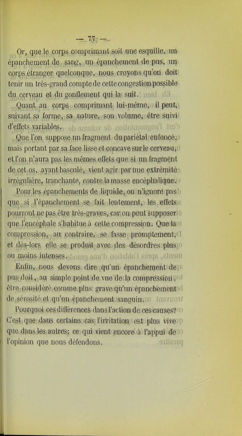 Or, que le corps comprimant soit une esquille, un épanchement de sang, un épanchement de pus, uip cprps étranger quelconque, nous croyons qu'on doit tenir un très-grand comptede cette congestion possible cU^, cerveau et du gonflement qui la suit. . .,.^<g^.n,t^, .au corps comprimant lui-même, il pmt;^ suivant sa forme, sa.. ,nature., son,volume, être; sqivi d'effets variables. Que l'on suppose un fragment du pariétal enfoncé^j mais portant par sa face lisse et concave surle cerveaupl et l'on n'aura pas les mêmes efîets que si un fragment de cet os, ayant basculé, vient agir par une extrémité irrêgurière, tranchante, contre la masse encépbaliqueiiv ,p.opr les épanchemenls de liquide, on n'ignore pasb que,,^i ,l'épanchement se fait lentement, les efîet©?- pourront ne pas être très-graves, car on peut supposerJè que l'encéphale s'habitue à cette compression. Quelâfii compression, au contraire, se fasse promptement^Cl et dès-lors elle se produit, ayec ,des désordres pluBio ou .moins intenses<;fvrTn'm onn'h noitnfdc'' ^ôiqr, ,?Jn9m gqfinj^nous .devons dire (qu'un épanchement d'elfe pu§{jdç^Vi<ap simple point de vue de la compression V^'' êtr§j^|î8i(Jécé comme plus grave qu'un épanchemeniod de (Sérosité et qu'un épanchement sanguinan Jati/AjoiJ Pourquoi cesdilîérences dans l'action de ces causesioo C'est^que dans certains cas l'irritation est plus viveup que dans les autres; ce qui vient encore à l'appui dé93 l'opinion que nous défendons. îfiq