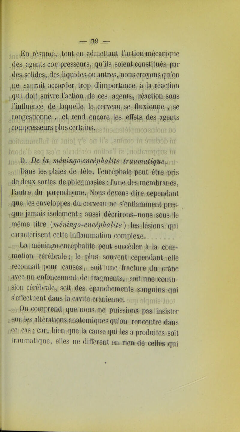 j,-j^:JEn résqnié, tout en admettant l'action mécanique .^,|ÇS^jagenls compresseurs, qu'ils soient constitués pgr .|e%,?oUdes, .des liquides ou autres, nous croyons qu'on .j^^ç .saurait accorder trop d'importance à la réaction qui doit suivre,l'action,<ie ces agents, réaction sous l'ifttluence de laquelle le cerveau se fluxionne , se .congestionne , et rend encore les effets des agents ^ compresseurs plus certains. .y^^^^^ 11. . , )b m ]fjcj^Çi. De.'^ méningo^encéphaliU<traumatiqUev — >^oljiPans l«s plaies de tête, l'encéphale peut être pris !;de deux sortes de phlegmasies : l'une des membranes, l'autre du parenchyme. Nous devons dire cependant que les enveloppes du cerveau ne s'enllamment pres- >:que jamais isolément ; aussi décrirons-nous sous -le même litre [méningo-encéphalite) les lésions qui caractérisent cette inflammation complexe. La méningo-encéphalite peut succéder à la com- motion cérébrale ; le plus souvent cependant elle reconnaît pour causes, soit une fracture du crâne avec un enfoncement de fragments, soit une contu- sion cérébiale, soit des épanchements sanguins qui s'eirecliient dans la cavité crânienne. On comprend que nous ne puissions pas insister 5^ur les altérations anatomiques qu'on rencontre dans ce cas ; car, bien que la cause qui les a produites soit Iraumatique, elles ne diffèrent en rieft de cellês qui