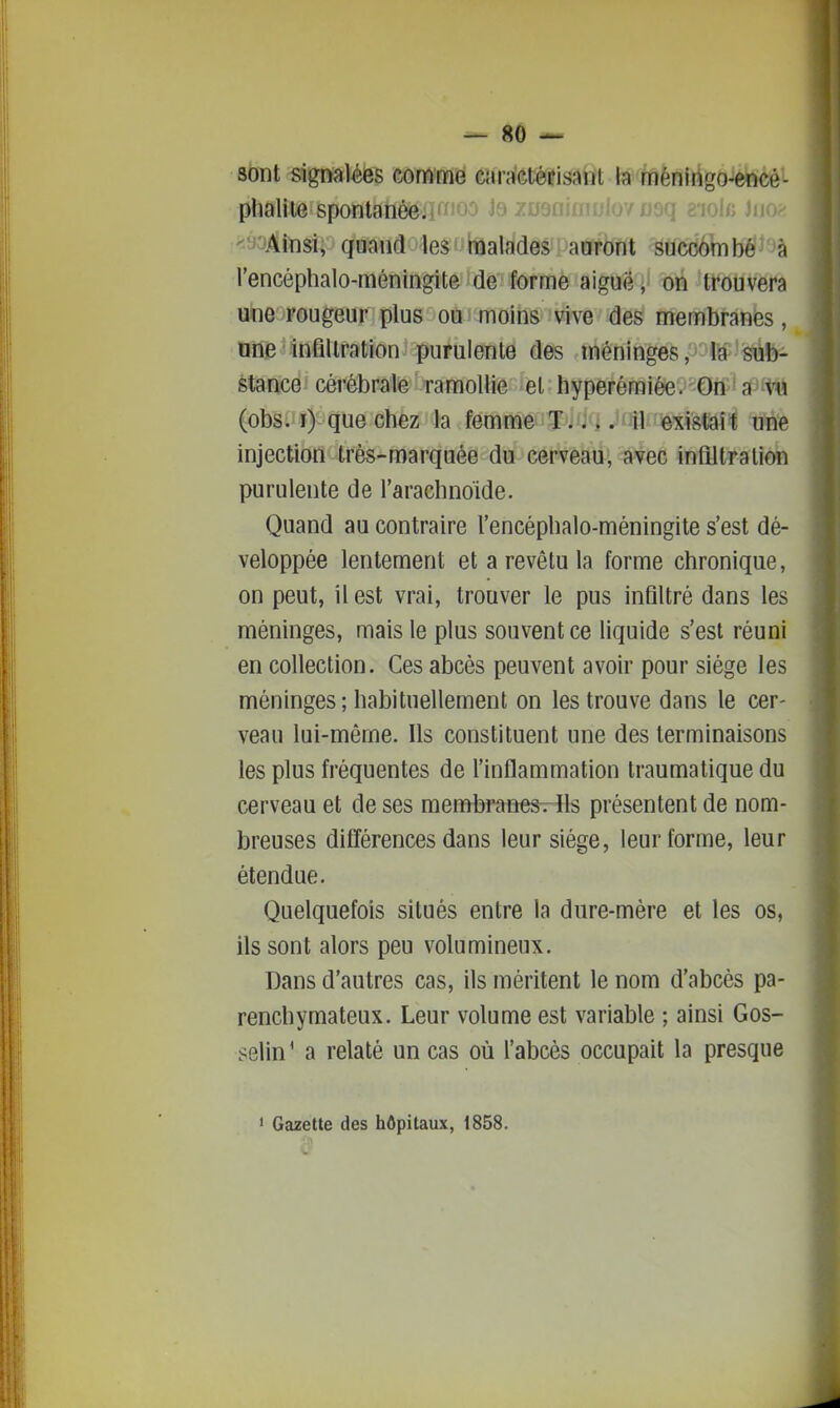 sont signalées comme caractérisant la méningo-encé- phaliie spontanéeilfïioo j6 zuo / usq a'iole Jiio^ •yoAinsi, quand les rnalades auront succombé à l'encéphalo-méningite de forme aiguë, on trouvera une rougeur plus où'moins vive des membranes, une infiltration purulente des méninges, la sùb- stance cérébrale ramollie et hyperémiée. On ■ a ^iu (obs. i) que chez la femme T.. i Juii,;existait une injection très-marquée du cerveau, avec infiltration purulente de l'arachnoïde. Quand au contraire l'encéphalo-méningite s'est dé- veloppée lentement et a revêtu la forme chronique, on peut, il est vrai, trouver le pus infiltré dans les méninges, mais le plus souvent ce liquide s'est réuni en collection. Ces abcès peuvent avoir pour siège les méninges; habituellement on les trouve dans le cer- veau lui-même. Ils constituent une des terminaisons les plus fréquentes de l'inflammation traumatique du cerveau et de ses membranesrlls présentent de nom- breuses différences dans leur siège, leur forme, leur étendue. Quelquefois situés entre la dure-mère et les os, ils sont alors peu volumineux. Dans d'autres cas, ils méritent le nom d'abcès pa- renchymateux. Leur volume est variable ; ainsi Gos- selin^ a relaté un cas où l'abcès occupait la presque > Gazette des hôpitaux, 1858.