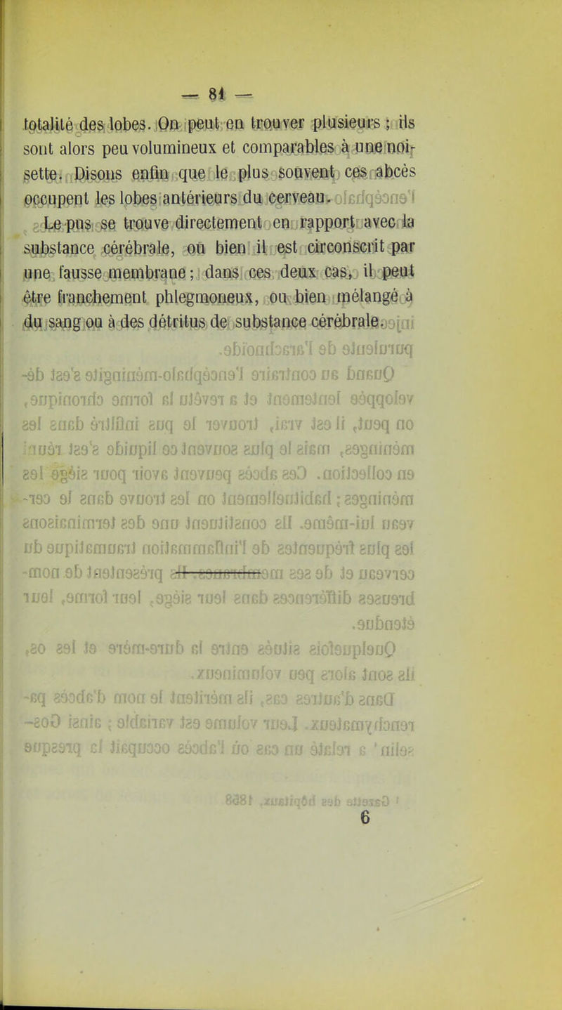 H - totalité des lobes. On peut en trouver plusieurs ; ils sont alors peu volumineux et comparables à une noif pette. Disons enfin que le plus souvent, ces abcès pccupent les lobes antérieurs dii.c^cyeaa. ^-^rfqôone'f Le pus. se trouve directement en rapport avec la substance cérébrale, ou bien il est circonscrit par june fausse membrane ; dans ces deux cas, il peut 4tre franchement phlegmoneux, ou bien mélangé.^ ^du sang ou à des détritus de substance cérèbraleasini ,9bï0i. . î 9b GJualu'iijq -ôb J89'8 9ii§niaàm-o(fidqàon9'l 9if6iJaoo ne bflGDQ ,9npifioirfo 9mio1 GfnJôvGiBJa JnorasJnsI sôqqofôv 89l aneb éiMni ^vq ol lovuoi) iae li ,î09q no •SI J89'8 9biDpil 00 3fl9vuo8 8Jjfq 9I aism ,89§flin3m •lis luoq 'liovG Jnovi/sq géode 893 .aoiJ39fIoo n9 190 9I 8ncb 97001189l flo Jfl9m îGd ;39sninôm dno8iGnimi9J 89b ono Inguliisnoo eil .gmâm-iol nR97 iib 9upiJGmo6iJ noiîBmmfinni'I 9b 89Jn9up9i! 8Dlq 89l mon .9b Jfl9ln989'iq cll .j.OiJfiTdmûm so8 9b J9 ub9vi90 -rni 9raioîiD9l çGgàie 1091 aofib 89oa9iàïïib 898[J9id 9jjbn9lô ,ûO èSi Jô 9'Iora-OlDb fil 91Jfl9 àHUilè )l9fjQ .zngnimrjJov os- Jnosali 9f Jn9lii9m efi aniîiJ 'f Î89 9moJov 109J .7n9lRmYdon9i io gfio no ^ ' fvh-'