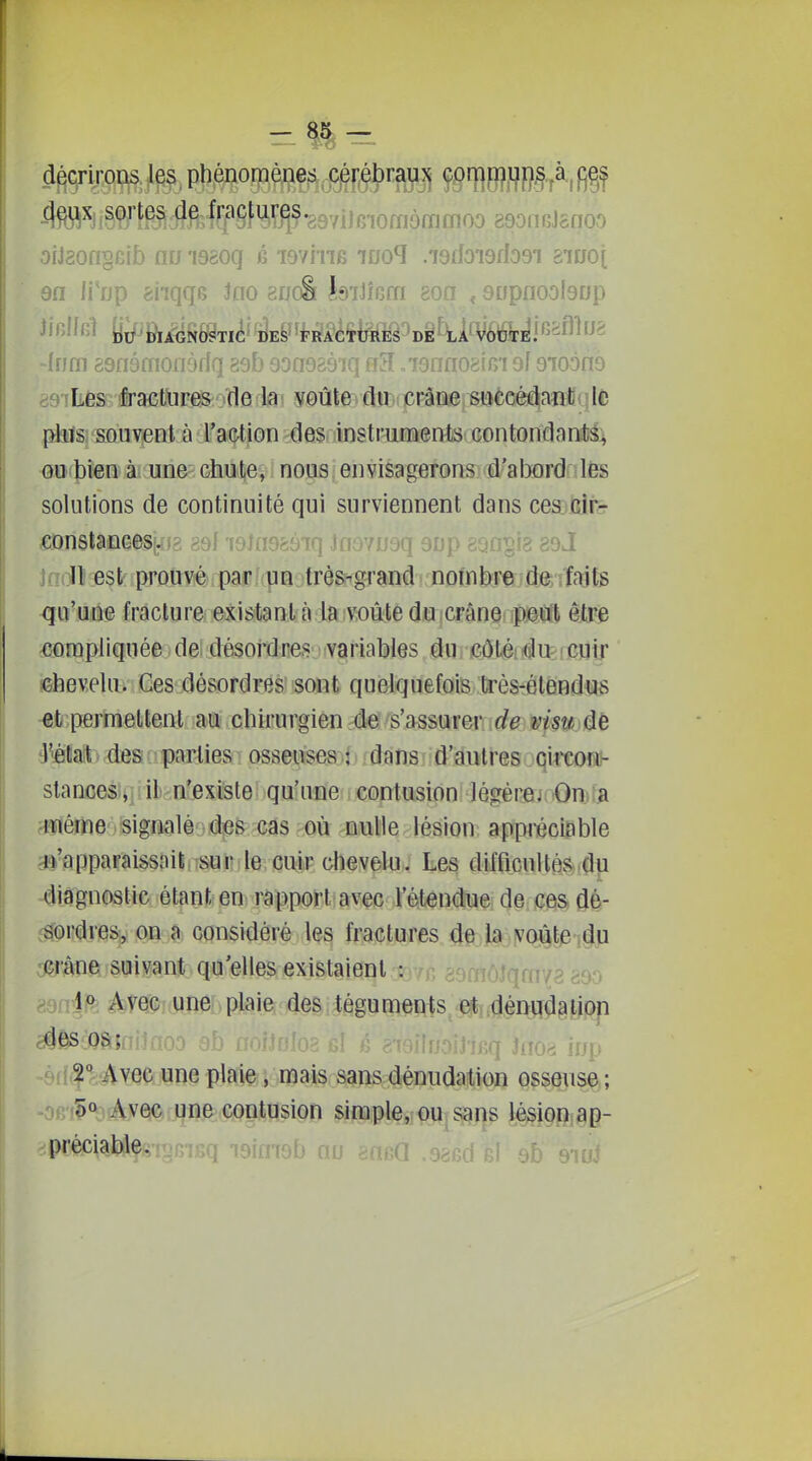 décrirons les phénomènes , C!éi:éÇ)rayjj f§iï}B?fl&§7^fi§f i?9/ïfê iï^&W^i •387ileiornômmoo 89on GJcnoo orJaongGib nu i98oq fi lemiB luo^ .isrfoiarlosi giooi sa li'np 8nqqB Jno enoâ JsiJÎGm 8on , aupnoolsup JfBiffil DIAGNOSTIC DES 'ï^RACtUlffiâ^DiWWfâ']^!'^^^^'^^ 'Irim ssnèmooydq 89b 9on9â9 iq „79nno8iG'i ol Qioùaé asîLés 'fractures (le la voûte du crâne suécéâaîïtfqlfc {^Sjsouvent à l'action des instruments contondanM^ ou bien à une chute, nous envisagerons d'aijord les solutions de continuité qui surviennent dans ces cir- iaanstancesi. i? ggf i9ln9897ii jm , • ...^ . . i ^dJ Jnoll est prouvérparfrpnirèss^graMi nofnbreide; îîaifs -qa'un« fracture, existant à la iVORtê dia icrânerip&lft être compliquée de désoi'dres variables dUi )e0t«éit(âu: icuir chevelu. Ces désordres sont quelquefois très-étendus et permettent au chirurgien de s'assurer rf^ è^/sw de l'état des parties osseuses ; dans d'autres circon- stances, il n'existe qu'une contusion légèrej On a même signalé des cas où nulle lésion appréciable B'apparaissaitiTSUï];le, çUiiF chevelu. Les difficultés?[du diagnostic étant: en rapport avec Tétenduei de ces dé- sordresjy on a considéré les fractures de la voûte ,du crâne suivant qu'elles existaient^'/f, ,^ \f> Avec une plaie des téguments et dénudaiion des os; ^ j„p 9(1^'*: Avec une plaie, mais sans dénudation osseuse ; V Avec i^ne contusion simple, ou sans lésion.ap- préciable;;T?ni''rT 7c<îmof> nu -r\BQ .98fid fil 9b QluS