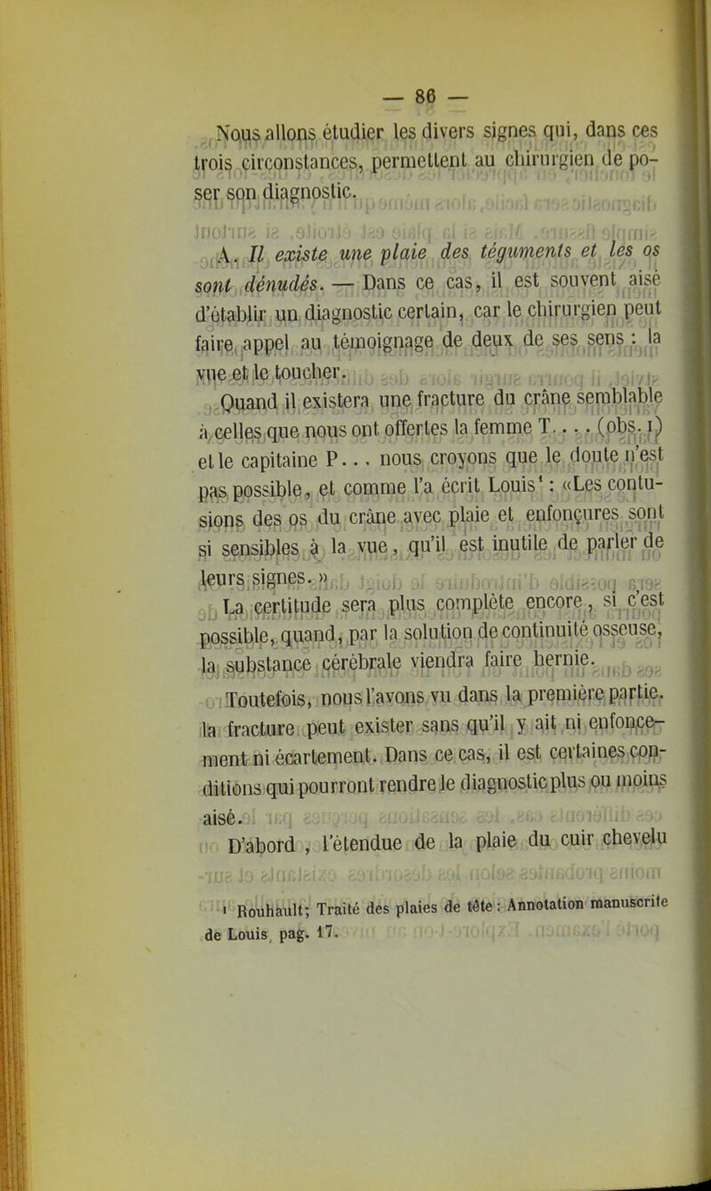 ,, Noii;is allons étudier les divers signes qui, dans ces .ti-oi^ ,circonstances, permettent au chirurgien de po- JnoJ'irjs l^ ,9Jn fjrnir', ,ji^^,J(l.existe une plaie des tégiimenti^et^ les i^s sont dénudés. — Dans ce cas, il est souvent aisé d'établir un diagnostic certain, car le chirurgiei) peut faire, appel au témoignage de deux de ses .sens^^i^^la yiie et le toucher. r^iy^^ , Quand il existera une fracture du crânç seniblable à celles que nous ont offertes la femme T.... ip^fç^)) et le capitaine P... nous croyons que le doute n'est PHS,possible, et comme l'a écrit Louis* : «Les contu- sions des ps du crâne avec plaie et enfonçures spnt si sensibles' ^ la,BLiilP'fekiBB^^ RÎSlff S? obi^iÇ^rWP^Jp ^^^^ complète encore, si^.cest possible, quand, par la solution de continuité Cjsjeus^ej la substance cérébrale viendra MMf^^Shmb r^o^ o iJToutefois, nous l'avons vu dans la première partiep ;la fracture peut exister sans qu'il y ait ni enfon^^ Client ni écartement. Dans ce cas, il est certaines çpp- .dilions qui pourront rendre le diagnostic plus ou inoins -aieé.oî ir/- m D'abord , l'étendue de la plaie du cuir chevelu 1 Rouhault; Traité des plaies de tête Annotation manuscrite de Louis pag. 17. ? ' ' '