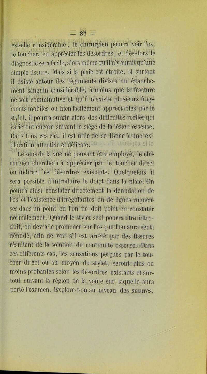 - ^1 - est-elle considérable, le chirurgien pourra voir l'os, le toucher, en apprécier les désordres, et dès-lors lè diagnostic sera facile, alors même qu'il n'y aurait qu'une simple Assure. Mais si la plaie est étroite, si surtout il existe autour des téguments divisés un épanche- mént' sanguin considérable, à moins que la fracturé ne soit comminutivé et qu'il n'existe plusieurs fragi^ ments mobiles ou bien facilement appréciables par fé stylet, il pourra surgir alors des difficultés réelles qui Vciriérôfit encore suivant le siégé de la lésion osseuse. Dans tous ces cas, il est utile dé se livrer à une ex'- pioraiion attentive et délicate. - Le sens de la vue ne pouvant être employé, le chii- rWf^ièh''chercherà à-'apprécier par le toucher direct bu indirect les désordres existants. Quelquefois 'Il sera possible d'introduire le doigt dans la plaie. On pourra ainsi constater directement la dénudation de l'os et l'existence d'irrégularités ou de lignes rugueu- ses dans un point où l'on ne doit point en constatéi- normalement. Quand le stylet seul pourra être intro- duit, on devra le promener sur l'os que l'on aura senti dénudé, afin de voir s'il est arrêté par des fissures résultant de la solution de continuité osseuse. -Dâràs ces différents cas, les sensations perçues par la tou- cher direct ou au moyen du stylet, seront pins ou moins probantes selon les désordres existants et sur- tout suivant la région de la voûte sur laquelle aura porté l'examen. Explore-t-on au niveau des sutures,