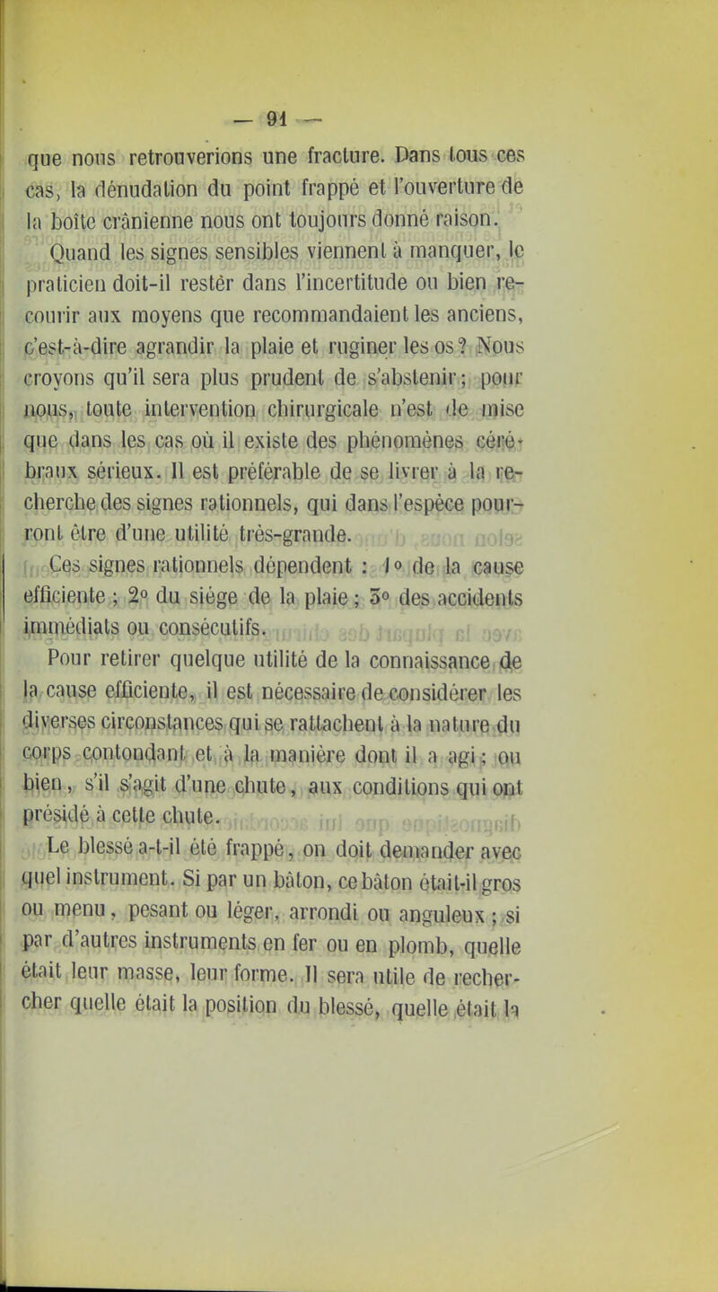 que nous retrouverions une fracture. Dans (ous ces I (ias, la dénudalion du point frappé et l'ouverture de ' la boîte crânienne nous ont toujours donné raison. Quand les signes sensibles viennent à manquer, le praticien doit-il rester dans l'incertitude ou bien courir aux moyens que recommandaient les anciens, j&'est-à-dire agrandir la plaie et ruginer les os? Nous croyons qu'il sera plus prudent de s'abstenir; pour ipijS,! toute intervention chirurgicale n'est de mise que dans les cas où il existe des phénomènes cérét braux sérieux. 11 est préférable de se livrer à la von cherche des signes rationnels, qui dans l'espèce pouL-t fpnl être d'une utilité très-grande. nole^ f. Ces lignes rationnels dépendent '/ojfJaiia amse efficiente.; 2|«; du siège de la plaie ; 5° des accidents immédiats ou consécutifs. Pour retirer quelque utilité de la connaissance de cause efficiente, il est nécessaire de considérer les diverses circonstances qui se rattachent à la nature du çi(;^p^,c,onton(iant et :à la manière dont il a agU'Qu : \\\^^ y s'il &'agit d'une chute, aux conditions qui ont présidé à cette chute. Le blessé a-t-il été frappé, on doit deuïamjer avec I guel instrument. Si par un bâton, ce bâton était-il gros j DU menu, pesant ou léger,, arrondi ou anguleux ; si i par d'autres instruments en fer ou en plomb, quelle était leur masse, leur forme. Il sera utile de recher- |, cher quelle était la position du blessé, quelle ,était h