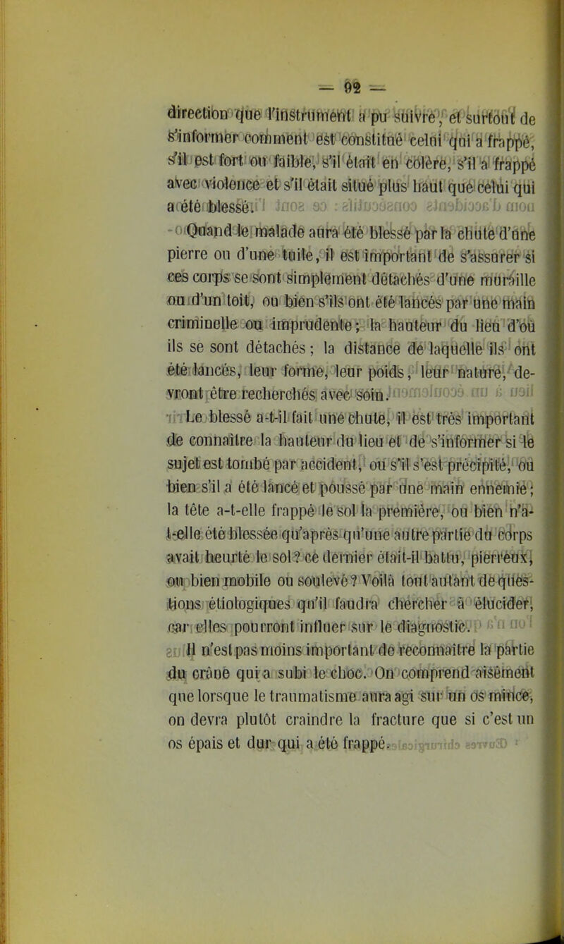 ^ ()2 — àireellbn ■ïjùe ridgtritmetit n pu suiVré'; ét sur^Éoul! de ^'informer comment 'ëèt'cotislitoé' celni'^idi'si'frappé, s'il est fort on faible, s'il était en cblèrè, s'il'a'frappé avec violence et s'il était situé plus haut que celui qui aiiété àlesséi' l ino^ qo ; sliJuouanoo eJti^bjooc b aïoi; -otQuand Ie malade aura été blessé parla chuté d'une pierre ou d'une tuile, il est important de s'assurer si ces corps se sont simplement détachés d'une mur^)ille flQid'un toit, ou bien s*îls ont été lancés par'Uhé'HWiû criminelle ou imprudente; la hauteur du lieu d'^jû ils se sont détachés; la distance de laquelle Ils ■ ont éJÉitocés^ leur forme, leur poidis, lkt^'n'at^!Irëi''de- v^ont^être recherchés avec''soiïl.^i''Jiii^^iJ^^^ ^^^J ^^^^^ in Le blessé a-t-il fait une chute, 11 'è^f'tféè'lmpt^faiîll idfe connaître la hauteur du lieu et de s'inîornfier si lé sujet est tombé par accident, ou s^ls'est précTpité;éâ bien s'il a été lancé et poussé par une main ennemie j la tête a-t-elle frappé le sol la première, ou bien n'a- t-elie été blessée qu'après qu'une autrep'arlie du C(irps avait heurté le sol? ce dernier était-il battu, pierreux] m\ bien mobile ou soulevé? Voilà toutautantTlèqllès^ itious éliologiques qu'il faudra chercher' à '^élucidet', /^nîrlles pourront influer sur le diagnoslic^'P '^'f ^'^ ^ goill n'est pas moins important de reconnaître la partie iliî crâne qura subi le choc. On comprend aisémeiit que lorsque le traumatisme aura agi sur un os mirice^, on devra plutôt craindre la fracture que si c'est un os épais et diir?qiii a été frappé.-j