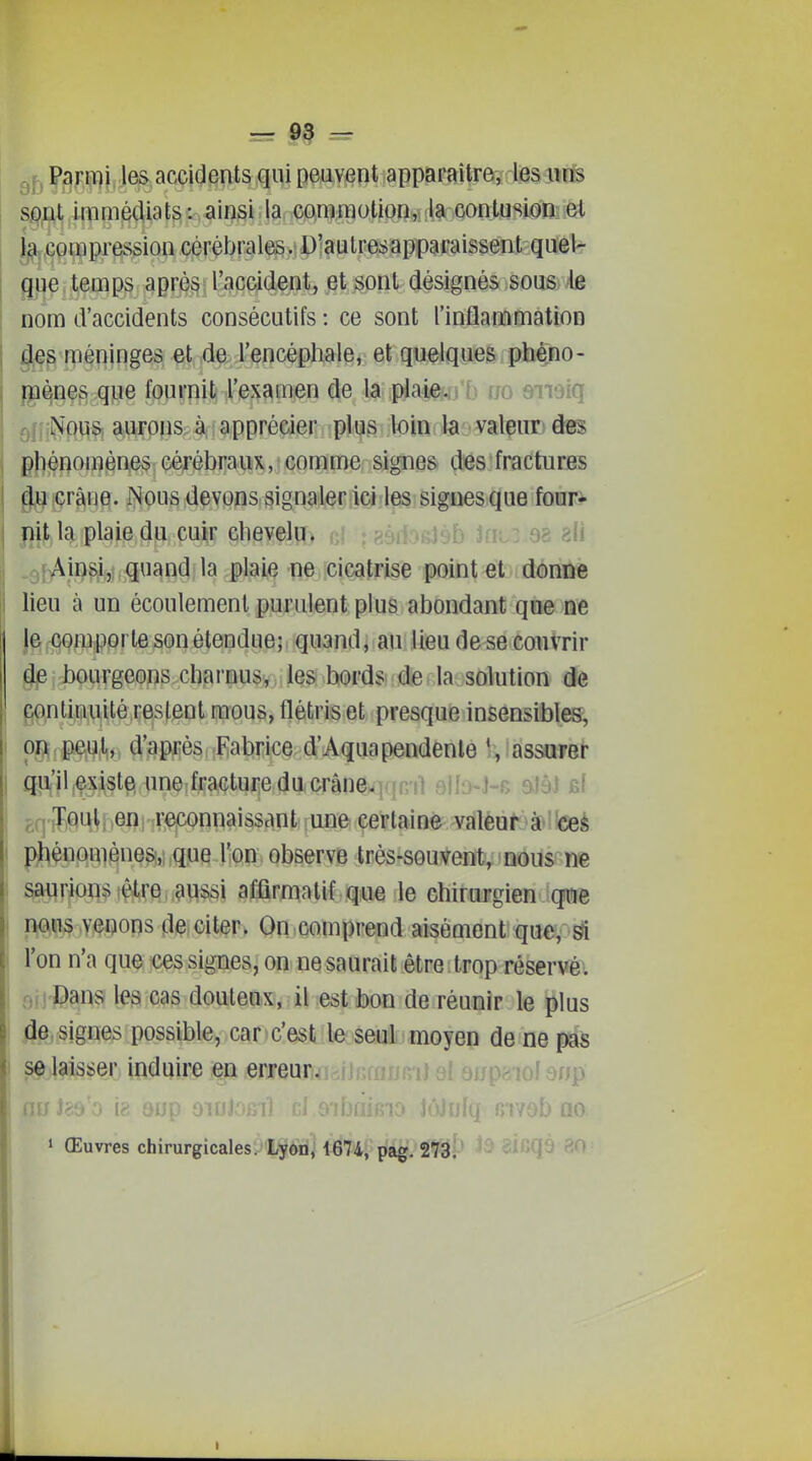 Parmi les accidents qui peuvent apparaître, les unB SiDDt immédiats: ainsi la commotion, la contusion et {^.compression cérébrales. D'aulresapparaissent quel- que temps après l'accidentj ^t^ont (Jésignés sous le nom d'accidents consécutifs : ce sont l'inflammation ^§ méninges et de l'encéphale, et quelques phéno- gi^ne§ que fournit l'examen de la plaie-u o ijo &miq q|: Nous auronsJ^; apprécier plus loin la valeur des phénomènes cérébraux, comme signes des fractures du crâne. Nous devons signaler ici les signes que four- nit la plaie du cuir chevelu. 8? ?Ai »9f^ji^^|f,i,quand la plaie ne cicatrise point et donne lieu à un écoulement purulent plus abondant que ne lef§Q^î3,pprte son étendue;; quandj au lieu de se couvrir dp bourgeons charnus, les bords de. la solution de continuité restent mous, flétris et presque insensibles, on peut, d'apiié^.îflabricQ d'Aquapendenle *, assurer qu'il .exista une fracture du crâiie. it sIIo-J-r alâi si Tout en reconnaissant une certaine valeur à ces phénomènes,: que l'on observe très-souvent, nous ne saurions être aussi afûrmatif que le chirurgien que n^ii^,venons citer, On.comprend aisément que,^^ l'on n'a qu^; ices signesj on ne saurait être trop réservé. rHj'Danîï les cas douteux, il est bon de réunir le plus jâe, signes possible, car c'est le seul moyen de ne pas se laisser induire en erreur. ij ai aup^ioi anp nrr i 9ijp o » Œuvres chirurgicales. Lyon, 1674, pag. 273.