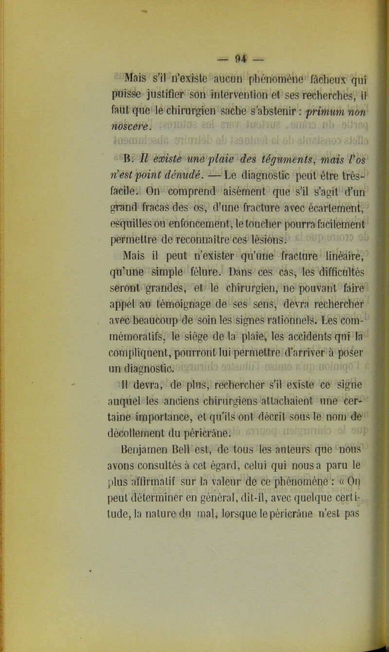 s^nfais s'il n'existe aucun phénomène fâcheux qui puisse justifier son intervention et ses recherches, \Y faut que le chirurgien sache s'abstenir : primtim non noscere. è>iBç Ii existe une plaie des téguments, mais l'os n'est point dénudé. —Le diagnostic peut être très-' facile. On comprend aisément que s'il s'agit d'un grand fracas des os, d'une fracture avec écartementr esquilles ou enfoncement, le toucher pourra facilement permettre de reconnaître ces lésions. Mais il peut n'exister qu'une fracture linéaire, qu'une simple fêlure. Dans ces cas, les difficultés seront grandes, et le chirurgien, ne pouvant faire - appel au témoignage de ses sens, devra rechercher avec beaucoup de soin les signes rationnels. Les corn-' mémoratifs, le siège de la plaie, les accidents qui la ' compliquent, pourront lui permettre d'arriver à poser un diagnostic. ifl devra, de pins, rechercher s'il existe ce signe auquel les anciens chirurgiens attachaient une cer- taine importance, et qu'ils ont décrit sous le nom de décollement du péricrâne. Benjamen Bell est, de tous les auteurs que nous avons consultés à cet égard, celui qui nous a paru le plus affirmalif sur la valeur de ce phénomène': « On peut déterminer en général, dit-il, avec quelque certi- tude, la nature du mali lorsque le péricrâne n'est pas