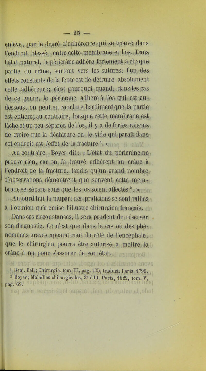 enlevé, par le degré d'adliéi'eiice qui se trouve dans l'endroit blessé, entre celte membrane et l'os. Dans l'état naturel, le pêricrâne adhère fortement à chaque partie du crâne, surtout vers les sutures; l'un des effets constants de la fente est de détruire absolument c^te adhérence; c'est pourquoi quand, dans les;Gas d.e ce genrej le pêricrâne adhère à l'os qui est aui (fessons, on peut en conclure hardiment que la partiQj est entière; au contraire, lorsque cette membrane est^ j ^che et un peu séparée de l'os, il y a de fortes raison^) 1 de croire que la dédiirure ou le vide qui paraît dansh I cet endroit est l'effet de la fracture Au contraire, Boyer dit : « L'état du pêricrâne ne prouve rien, car on l'a trouvé adhérent au. crâne à l'endroit de la fracture, tandis qu'un grand nomlîF^r, d',9|}servalions démontrent que souvent cette mem- brane se sépare sans que les os soient affectés . » Aujourd'hui la plupart des praticiens se sont ralliés,') à l'opinion qu'a émise l'illustre chirurgien français. Dans ces circonstances, il sera prudent de réserver son diagnostic. Ce n'est que dans le cas où des phé- : nomènes graves apparaîtront du côté de l'encéphale, que le chirurgien pourra être autorisé à mettre l9 ' crâne à nu pour s'assurer de son état. I • i Benj.Bell;Chirurgie,tom.III,pag. 105, traduct. Paris, 1796. î 2 Boyer; Maladies chirurgicales, 3e édit. Paris» 1822, tom. , pag. 69. - î i I