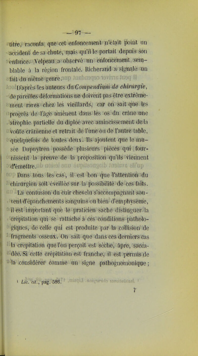 ~u97 — titre, raconta que cet enfoncement n'était point nn accident de sa chute, mais qu'il le portait depuis son enfance. Vêlpeàiï^a-observé un enfoncement sem- blable à la région frontale. Richerand a signailèri^in fait du même genre.onp JofibneqsD iovItig Juoq il D'après les ■Auiems d^ivCompènâMM dë ôMfûrgk, dépareilles déformations ne doivent pas être extrême- ment raies chez les vieillards, car on sait que les progrès de l'âge amènent dans les os du crâne une atrophie partielle du diploé avec amincissement delà ' voûte crânienne et retrait de l'une ou de l'autre table, ^ quelquefois de toutes deux. Ils ajoutent que le mu- sée Dupuytren possède plusieurs pièces qui four- ''riissent la preuve de la proposition qu'ils viennent d'émettre.Aji^ ■ Dans tous les cas , il est bon que l'attention du chirurgien soit éveillée sur la possibilité de ces faits. * La contusion du cuir chevelu s'accompagnant sou- - vent d'épanchements sanguins ou bien d'emphysème, '^11 est important que le praticien sache distinguer la •crépitation qui se rattache à ces conditions palholo- giques, de celle qui est produite par la collision de fragments osseux. On sait que dans ces derniers cas ^ la crépitation que l'on perçoit est sèche, âpre, sacca- ^ dée. Si cette crépitation est franche, il est permis de ^ la considérer comme àii signe pathognoraonique ; r