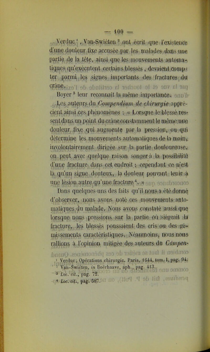 oifX^^WÇ.. j ,„Yan-Swiéten ^ onl écrit que l'existence 4'Hfle fil,(j>ulçu,v,û;ie accusée par les malades dans une p^/;liQ,,(^§ IflJ^te, ainsi,que les mouvements auloma- ligji^Si qu'Qî^éGulent certains blessés, devaient comp-i 1^/,jjl<^f :Sigiie?ï, .import^mls,, id^, fractures i dvi Boyer ^ leur reconnaît la même importance* onrj'fr ^jj.j|jeSj a fleurs du Conipen4pum-d,e chirurgie ^^ppvé- çjpr^.^ipi^i jÇçs phénomènes ; « Lorscpue 4e blessâm*. sept,da^s,U5|,pp\nt,fiu crâne constamment le mèmiejBjie (|ouleur^,|iXjq ,iqui augmente par la ipression. 'OU'qili détermine les mouvements automatiques de la mainp iny^plontairemept, liirigêe ,sur la- partie douloureusei; 0|i,-j|eqt,^y^c quelque raison songera la possibilité dj'ji^pe fracture dans cet endroit ; cependant, ce pîes* l(^,,c|jU'i^n ^igne douteux, la douleur pouvant tenir i» up,c l^éstoïi autre qu'une fracture,^9,3^ erjp soncbioonoo Dans quelques-uns des faits qu'il nous a été donné d'pbser^^r, nous avons noté ces mouvements; anto- matique^j^u malade. Noqs avons constaté aussi quQ lors^quiSj ï\(^ 1 pressions,, sur la partie où isiégeait fr,9c(yr^^i.)lç^ blpssés poussaient des cris ou desfgé^i misseiinepts c;iracléristiques.. Néanmoins, nous nouis ^^JJJp^^ àb,i;(|pioipflj mitig^p,tea^te«rSi.d)ïi Qmpm^ bnGijQ .eoaémodoifq sao ob 'loflôfa os lanî il iioidmoo ,'. Verduc;, Opérations chirurgie. Paris^ 4644, t<^n^f l,)|>5!jj|.t!9i|| ' - Van-Swiéten, in Boërhaave, aph.. pag. 413. affuriA^ Loc. cit., pag. 72. (!*) loc. cîf., pag. 587. •^^'^^