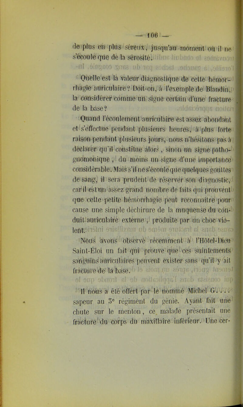 — UJ6 — deipliis Giv plus séreux, jusqu'au moment où il m'- s'êcou'te qtie de la sérosité. t •ni .Oili;, i Oiielle est la valeur diagnostique de celte hémor- ' rhagie auriculaire? Doit-on, à l'exemple de Blandin, ' la considérer comme un signe certain d'une fracture- de la base? i Quand l'écoulement auriculaire est assez abondant et s'effectue pendant plusieurs heures, à plus fort^i raison pendant plusieurs jours, nous n'hésitons pas à i déclarer qu'il constitue alors^, sinon un signe patho-' gnomonique , ' du moins un signe d'une importance' considérableL'Mais s'il nes'écouleque quelques gouttes ' de-sang, il sera prudent de réserver son diagnostic, i cai^ il'est un assez grand nombre de faits qui prouvenli) qose'celle petite hémorrhagie peut reconnaîlre pour' cause une simple déchirure de la muqueuse du con-î> duit.auriculaire externe , produite par un choc vio- left».5iii»ini 01 • Nous avons observé récemment'à' l'Hôtel-Dieu Saint-Éloi un fait qui prouve que'ces suintements!^ sain^mins auriculaires peuvent exister sans qu'il y ait fratJtii5'eîèe^'la*'bclse. ^ el Qrfp ohnoil r! > 'm\teWêtëoMi1'p^ Michel G.... sapeur au 5 régiment du génie. Ayant Tait uniô' chute sur le menton, ce. malade présentait une fracture du corps du maxillaire inférieur. Une cer-