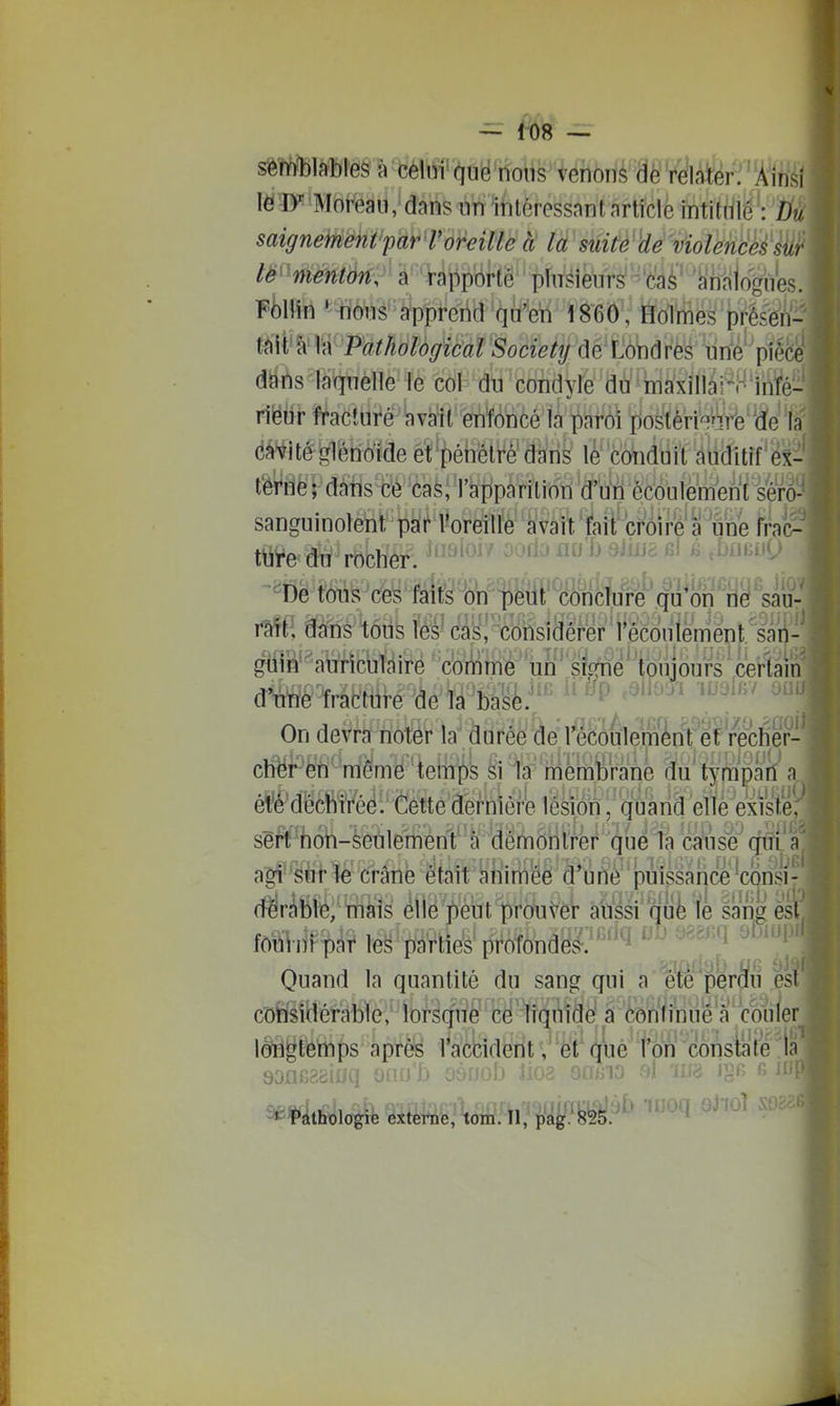 sèî^l?iî)!'é§ 1j^délffi'?iug^ons venons V^lafe ' Ainsi leîy Moreau, dans nn intéressant article intitulé : Du saignement'par roreille à la suite violencés sur ' â 'iîippôrté plusieurs caè' ahïilogïies. Fta *4iôus'a^pprerid'(iià^^^^ 1860, Holmes prés^n- t^\ï^W Pathological Society de Londres iin^é'^pièce dans laquelle le cot^ dtj 'condyle du màxillàrr'infé- riëiir fractiife'iavàfit'fentoncé là paM iioàéri^Wffe'\ïe la dâ^^ité gléridtde et'pébêlre'dans lè'c(Aidtiil auditif éx- tèi^i^^HàteBè'caS;ratip^^^^^^ sanguinoteÎQt pkhWe^ifc' àlvâit'feit'c^^ fra(> ttiye du rocher - ''^^'^ ^' ^ixno jjj »3 ^umA'^i -De tons ces Mt^ Wp''iMî,^|^ faîÉI dtins tôiis les- câsi considérer l'écouiemént'sâii'| ^ô'^avirîculaire comme un' slqfné*'tŒ Sm^mê 'àe la ba^è:^*' ii eaiïoui woi^i m On devra noter la durée de l'écoulement et recher- cli^l^^fi''même temps â %''rnéhiWrane âu tympatf a é¥é-déchirée. Cette dernière lésion, qùaiid 'eilé''exisië, ssOTôh-èetile'mènf à 'dêmôn^ cmise cfS^a agf^^ii'llé' (îrâTîè était ^liirii'éê d'ùti^''puissance ^consi- (rtrJfiii^m'fe èî1ë']Sut1)i^(ÀiV^ àiiîsi'ouèïê lances m\àU^ le^^ptîeb'profonds.^''^i ''^'^''^ Quand la quantité du sang qui a été per^ii es c'ofei'MHérable,' lofsqitè' c^' liquidé a corifinue'a œujer lo^ri§Éé'mps après l'accident , et que t'on constate la ^Tathologie externe, tom. Il, pag. 825. ^