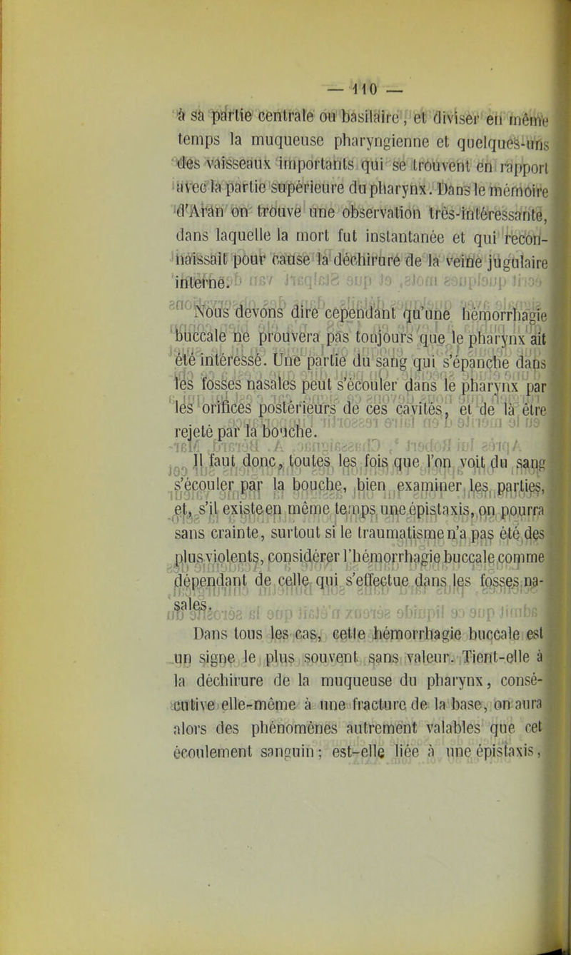 sa partie centrale ou basiiaire, et diviser en même temps la muqueuse pharyngienne et quelqueS-uns 'ies vaisseaux importants qui se trouvent en; i-appori 'yvtîo Ja partie supérieure du pharynx. Dans le mémoire ^d'Man on'trouve une observation Irôs-inlôressanté, dans laquelle la mort fut instantanée et qui rècôri- Jhàissait pour cause la déchirure de la veiWe jugulaire 'iisMïë'/^^ «■ ijp -19 ;8lom . . ^ ^ «^tey^V(Sil^â(rfcê So^ffiafe ^^iîKccale ne prouvera pas toujours que le pharynx iit ^;é^'é intéressé. Une partie du sang qui s'épanche da(i' feS fosses nasales peut s'écouler dans le pharynx par ' lês '^orttces postérieurs de ces câvités,' et (Je'la eïr rejeté par la bouche. JOD l!jï^y^4PRC,;,U)ut^, 1^8,foi^ qw ym^yojf^fini ,f -(f'fea^'ft ^^if^^^Bi'^^'^^^ ^^'(Wiu.i!\6,épistaxis,,f)n p,o,urf, sans crainte, surtout si le traumatisme n'a pas été d |)jlus violents, considérer l'héiïipr.rhtjgie buccale comm âépen^ant de celle qui s'efleçtue dans.j^s fqsses.D? Dans tous les cas, cette hémorrhagie buccale est ..un signe le plus, souvent sans valeur. Tient-elle la déchirure de la muqueuse du pharynx, consé >cul'ive>elle-même à une fracture de la base, on aur alors des phénomènes autrement valables que ce écoulement sanguin ; est-elle liée à une épistaxis,