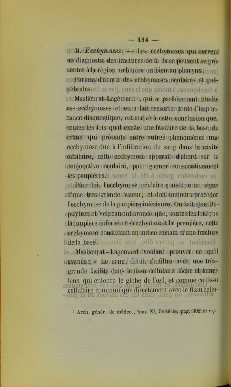 sn^.6lË'cc/(î/wiosdSii4rfijli(js ecchymoses qui servem au diagiiostic des(fracliareside base peuvent ee.prp- »eijter à la région arbitfiirei oufbien au pharyns&^j'jiio; fe/iqRarloias d'abord ide^eflob ylïujse^.rocfijaicqsjfef jpajfer fraies, .j b>. ii;q,gnG2 9loup gfiiomjj ,9è0fn'(fl'jo9'l ci'ioMaslieufal^La^èrhard, qw! a: îparftiHeraenl • èludl^ (ses-ecchymoses; elineOiO fait ressortir toule l'impor- Jtance diagnostique, est arrivé à celte conclusion que. tes les fois qu'il existe une fracture de la base dii i45râne qui présente entre autres phénomènes une ecchymose due à l'infiltration du sang dans la cavité sôrbilaire, cette ecchymose apparaît d'abord sur la ;îconjonctive oculaire, ppur gagner consécutivement les.paupiéresi.f) sanno cÀ àl^ n i^flerrp lOffoiBriosi 9b ;9JiPQur.lui, l'ecchymose oculaire constitue un signe 5:â'iane^;tiFès^grande Vaieurj et doilî toujours précéder l'ecchymose de la paupière inférieure. On sait que Du- jpiijilEen et Velpeauont avancé que, toutes lés foi&'que yla paupière inférieures'ecchymosait la première, celte i'^cçhymose constituait un»indice certain d'une fracture lidela baseiivuoji uiyiJuoGl Ji) jdVIasUeurat-^ Làgémard voulant prouver rcfiRiqïiifil atilfQafe^ft Le sang, dit-il, s'infiltre avec une très- grande facilité dans le tissu cellulaire lâche et Uimel- leux qui entoure le globe de l'œil, et comme ce tissu 'cellulaire communique directement avec le tissu cellu- 1 Arch. génér. de médec, tom. XI, 5« série, pag. 302 et sfç.