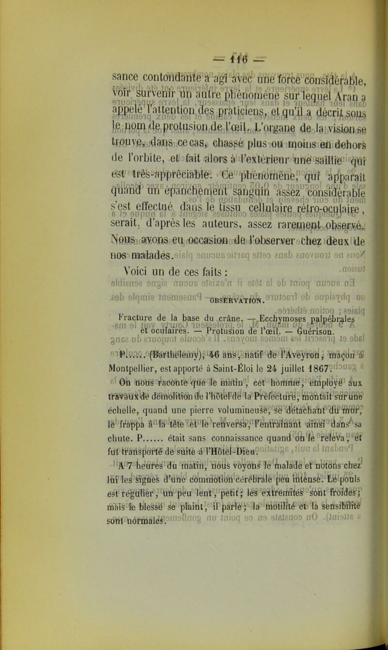 sance contdïM^Waf^êf'ÛÏÏ^Ïâ?^^ Vo^''ybrvemr lin aiiire'penoméne Srlequei Aran a ybrveriir un ?iœiq^if^?H?P'^^?. praliçiens, §j,,qu'il a aécri,L^oiis fle^ï'attei teiflm^te,P'îftlfJsiQn,(]e l'œil. L'oigane de la visionse tipuve,iiÇlana: cecas, chassé plus ou moins en dehors de l'orbite, et fait alors à l'extérieur une saillie qui êbt'^tPê's-àpprêciableî '*<[lê'plienomêne, qui apparaît quand' uii é^'anc^ a^p consi(î|rab^^^ serait, d'après les auteurs, assez raremeni obse^Mév N9Hfe(ai¥0i;îS>ei^fQfiCSïsiûBffiiieji'(>hsery6r chez deux de nos'-naailadés.sifilq oauooGoiJ'ieq 9jJ30 êucb ÈOovijOij 311 ' Voici un de ces faits :  sidfgnsg sngia aucus oîarzs'n fi sîÔJ fil sb Jnioq noauB n3 „ .eëièrilà noiîoq ;89ifilq t raclure de la base du .crâne, -r-Ecchymoses palj}ébrales ■ -fiffi ôl JiOY vJijjoJ iLioasaiom al J/I,,nïïcfn jjD esitrerru A et ocmaires. — Protusion de rœïi. — Guénson. , , §n62 ub g'iuojuoî âluoaè ?. il .snoYora aamam «ft! Ji'î'i^.o iq Jâ âbo! «iPlyp.Q. (Barthélètny);-46 aiis , riatif de l'AveyrorJ,- -Wà$tlriW Montpellier, est apporté à Saint-Éloi le 24 juillet i867ï''3'5§ « f ' ôh îlôûsTfaoonte^qué le inatin^' eét^homme, employé' ^Hjx Ï^Wâiiiid^ démolition de I4î5tbl'dë1a P'féfë'otttr^ytto^tàit sÏÏf if^^^ échelle, quand une pierre volunnineusè,'¥ë ■yëtâchatt'WWâP,'' lë- fi'appa à In tête et le renversa ,''l'e'nll(^îââttlt •^fft^i'^'tiatis'^sa chute. P était sans connaissance quand 6n lé i^ëlèVa^''êt' fut/tfàTiâportê de suite à l'Hôtel-Dieuv--'^^ es' < -^'^ ' ' KioUtiLt'l A 7 heures du matin, nous voyotifTé^aTaSê'ernîffôiis'chez^ liii les signes d'une commotion cérébrale peu intense. Lë pô'tils est régulier, un peu lent, petit; lés extrémités sont froidès'f mais le blessé se plaint, il parle; la motilité ei la sensibilrtè' sont normalé#l'3'^'^^§ '''^^ sJelaaoo nO .(iaiaJJs k