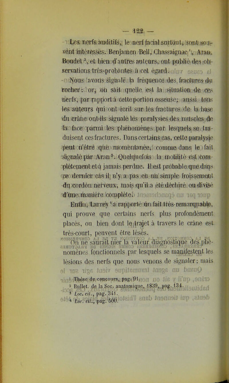 -letîesTierfs. auditifs,, le nerf facial sni loiU,, sont ^ionr vént inléPéssfis. Benjaraen Bell, Chassaignae;',; AJ'^Oi, BoudeL ^, et hieiiid'auiires aiiteorSi;ont ;PiUt>Jié]<fe^fpU- servalions trèsHprobantes à cet ëj^wÂ.tulu f o^uco el -(liJjouS'îavons sigDaléi.^a fréquence das, fractures-du tocheTiDloPi on sait quelle lesl la; Bilnalion û^. c^f^ nerfs, par rapport à cette portion osseuse; aussi-.- itQiis iM'âùteiirs qui ont écrit sur les fractures de- la l^ase crâiie ont-ils signalé les paralysies des muscles de •fis: fece parmi les phénomènes par lesquels se, tra- duisent ces fractures. Dans certains cas, cette paralysie peut n'être qtie momentanée, comme dans le ) fait î^gnalé par Aran^. QueJquefois la motilitâ est coni- ptètement et à jamais perdue* ih&èt probable que daqs rp© dernier cas il n'yraipasieiti un; simple froisseniÉaal du cordon neheux, maissqii'ika ^Kièctijrfiiaijiiâiyj^ d''(ine manière cotpplètel» insmsfbncqà nu 'igq laup E/UÛn, l^re^^Q'rappcarlé'Tiififfailittés-Deniarquabte, qui prouve que certains nerfs plus profondément placés, ou bien dont le ; trajet à travers le crâne est très-court, peuvent être lésés. On ne saurai! nier la valeur diagnostique des plie- nomènes fonctionnels par lesquels se manifestent les lésions des nerfs que nous venons de signaler; mais el 108 lii^B tam snpilGmnfiiJ las^s nu bimuQ qin^)7Thèse de concours, pag-plfiofl 00 JfG 7 li'up ,8n610 s Loc. cj<., pag. 341..