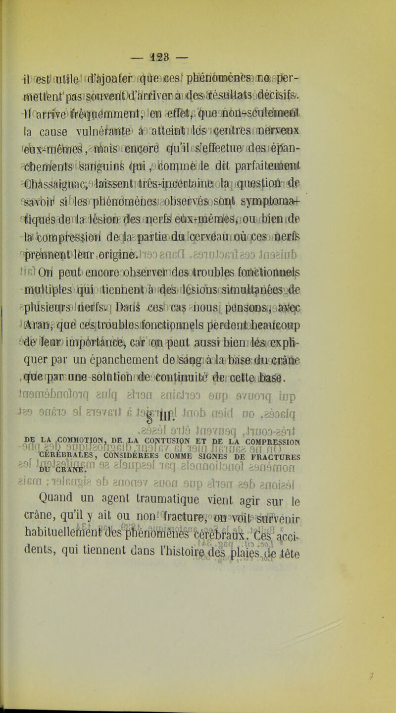 — 423 — -H9friîve%jèfîiômment, en effèt/;'^ue nôrt'-séuile'iDûfeÊtît. la cause vulnéfaiïte' à atteint ; les i<îentres !n6ry6ux febx-mêWies, mais' ençorê qu'il. s'effeetne' des épian- dierâienls'îisarigiiinfe ^fui, iiommé le dit parfaitement Châssaigiiac, I laissent:'trés-i?ioertaine la ; question de ^BâWbîH siMes' phéndffièiiesj -observés sor^t sympfcomivf- fiqïiés denlS'lèBîoiïk dfes ipepfsi eèxrtoênû'esi iou>; biea ide là* bomphssiôri de^ila-partie du cervëaui où ces ûerfe pretïnent lèur origineJ tâo bncii .àdwhiniàdo Umiïsh ^ ' ' 'î On peut encore observer des troubles fûiîâtiolliipdp multiples qui tienheoliâii^e& ilésions simultanéesjde plusieuPSTtlrienifsiq Dads cesi cas nousi penson&i ajîe^ ^^ran, que ces troublosionctionnels perdent beaucoup ^>de leur importance^ car ;Oin peut aussi bien ; lès expli- quer par un épanchement deisai>gi4ila base du Giiâne .(ïoeipar une solûliotiiide toBtinuité de/ celteiasé. îfjsifièbflob'iq auiq àioa hnicJ'iaa eup avuo'iq iup )?9 snéio 9l 8T97G'iJ 6 Jogi.ijipl Jnob nsid no ^aèoslq .sàaàl a'fJô Jnovnsq ^Jinoo-sai-t ^rf.,^A (COMMOTION, DE LA CONTUSION ET HE LA COMPRESSION CEREBRALES, CONSIDEREES COMME SIGNES DE FRACTURES te^èRte.f 92 «fsijpgyf 'iG(j aloiinoiJoiio] itmémon =^jRfn ;io[RfiT.p 9h ?non97 p.von 9np «lisrr asb 8noi2él Quand un agent traumatique vient agir sur le crâne, qu'il y ait ou non' fracture; oh voit survenir habituellement des phbnblènè^ Cèrâtaûi, ^ci- dents, qui tiennent dans l'bistoire dâi plaïes'îfe tête