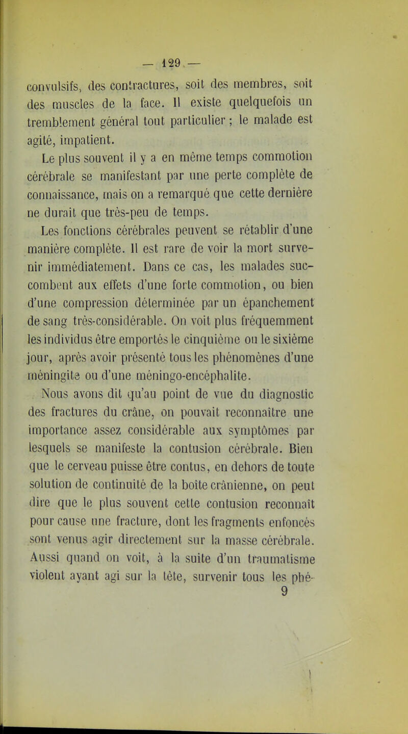 conviilsifs, (les coniractures, soit des membres, soit des muscles de la face. 11 existe quelquefois un tremblement général tout particulier ; le malade est agité, impatient. Le plus souvent il y a en même temps commotion cérébrale se manifestant par une perte complète de connaissance, mais on a remarqué que cette dernière ne durait que très-peu de temps. Les fonctions cérébrales peuvent se rétablir d'une manière complète. 11 est rare de voir la mort surve- nir immédiatement. Dans ce cas, les malades suc- combent aux effets d'une forte commotion, ou bien d'une compression déterminée par un épanchement de sang très-considérable. On voit plus fréquemment les individus être emportés le cinquième ou le sixième jour, après avoir présenté tous les phénomènes d'une méningite ou d'une méningo-encéphalite. Nous avons dit qu'au point de vue du diagnostic des fractures du crâne, on pouvait reconnaître une importance assez considérable aux symptômes par lesquels se manifeste la contusion cérébrale. Bien que le cerveau puisse être contus, en dehors de toute solution de continuité de la boite crânienne, on peut dire que le plus souvent cette contusion reconnaît pour cause une fracture, dont les fragments enfoncés sont venus agir directement sur la masse cérébrale. Aussi quand on voit, à la suite d'un traumatisme violent ayant agi sur la tète, survenir tous les phé- 9