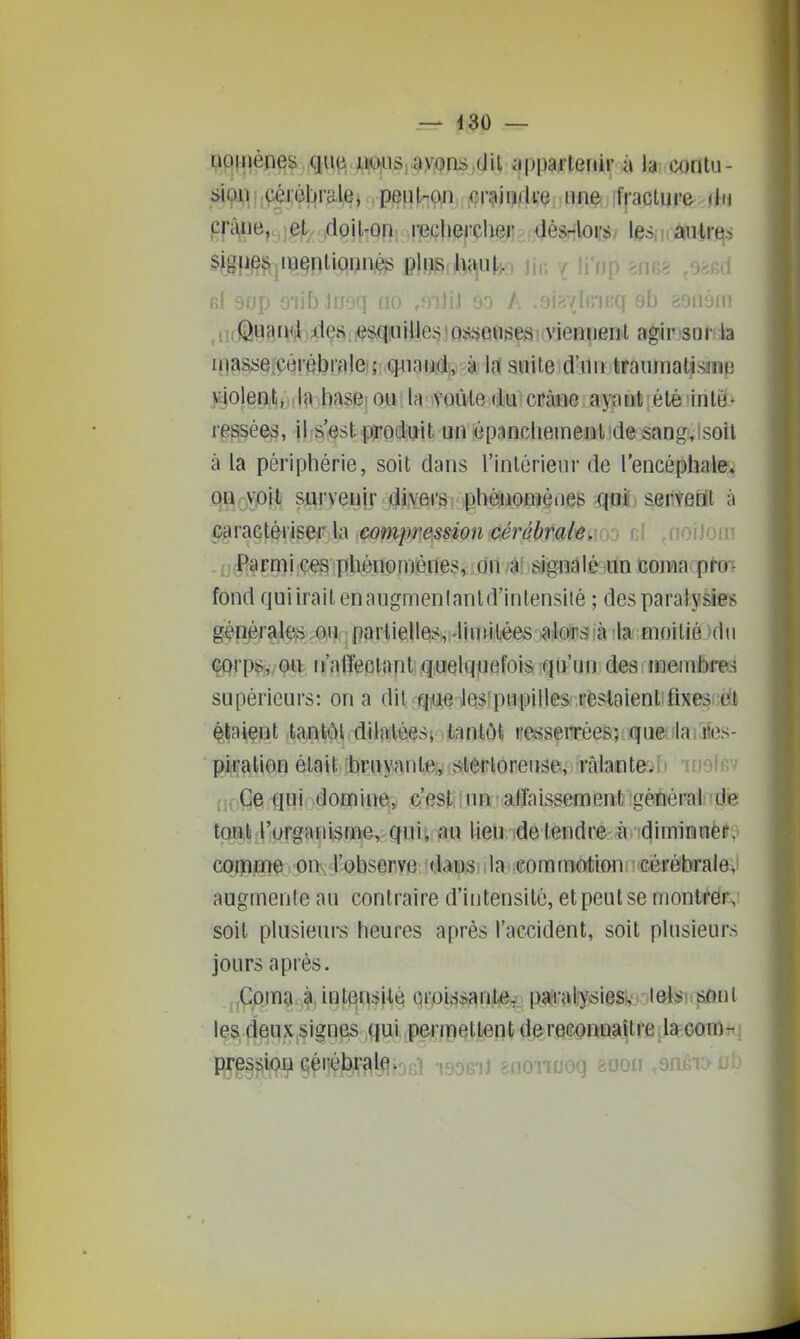 _ d30 — i;iqinènes que uOiiiS; ayons,(Jil iippaftenir à la contu- l jÇéièbra le, peu l-ç^i, f?\j} i ■: > if raclure < i 11 prïWie,Mi^j''v.,doil-ûn recheicher dès^lors/ les,.,autres sigp^s^iuenliomiès plus hau|,>9 jia ifrjp rI 9np o'fif) Iri'iq fi* i en A -gip.vlnnff 9b aonéf^ Quand des esqiuilles ;0,s,'>eu!îes viennent agir sur la uiasse.çèrébrale ; quanti-à lit suite;d'un fcrauniatisîiie )^oleiîj^,),lo base< ou lanvoù-le (te ctme ayant : été inté- rggsées, il s'^st produit un «pancliemeni!de sang,lsoil à la périphérie, soit dans l'inlérieur de l'encéphale, QSio^^ sftry^yif #Vft»l^v .phéaioQîèûeB ^[«1 servent à caractériser la compression cérébrale. aioiJoi= .jj^JR^rmi ces phénomènes, idn4! signalé un coma pro- fond quiiraitenaugmenlanld'intensité ; des paralysies généralesvôUr;partielles, -linîilées jaJorSîà'la moitié du çorps^/Qtt n'affectant quelquefois qu'un des membres supérieurs: on a dit ti^e lesipupilles restaient;fixess eit étaient tantôt dilatèesi tantôt re^îserrées; que ilanies- gjiçation était bruyante,,; slerloreuse, râlante.b inolf fj.; Ge ^ui domine^; c'est; \ un affaissement générai de tqiîili ; l'urga n isme,; qui i au l ieu, ide ten d re- àv'(^ i mi n ue r. coiPjH)^. ^DUx tl'-QbseriVie i niai m m motion i • cér ébra I e^ augmente au contraire d'intensité, et peut se montrer, soit plusieurs heures après l'accident, soit plusieurs jours après. ,,Cpm9 à intensité croissante, pî^raliy^siess '-leltsi soiii les deux signes qui permettentdereconnaîlre lacom- piressiou cérébrale.3g]l qgoeij &nonuoq aooii ,snjiîi:>i-