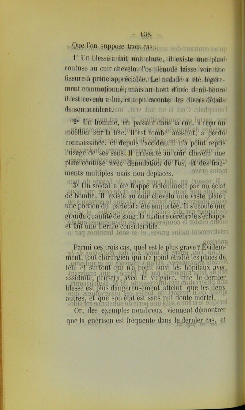 i Un blessé a fait iinè ohnaite,cU.existe l'IDC plain contuse au cuir chevelu, Tos dénudé laisse voir unp fîssurfôâ peine appréciable. Le maladé a «té légére- nfieut commotionné ; mais an bout d'une demi-heure ittest revenu à lui, etia-puiraconter le;;! divers détails d{3 son accident. loiv Jinl nu «1 jgs'.O .elodr] moellon suf1a'ite!''irèsi; 'foimé''toMôîî' P^M^ connaissaiidé^-êll^èïlùik^^ëetel^f'^^ piaîê^(?ôdt(^ë^''à<v^êc 'lîféhii'dkiën'd^ ments multiples mais non déplacés. '^vt^-p^j éiuc '^'■50 Un soldat a^été Mppé'violemment partin.'é.clat, d^'lDOmliè. 'ff 'existé aù culj' cli'èveiu une. vâfe plaie •* unë pBrlion âu pànétâta été em]îôrï^^ g^^'ktidie quantité HB'b'f!g;1a ^ ni 7Gq aonimiot Jno;? 98 J9 ,ft9VB')« eniom JnamgvilBlai J=î0,2h9IJl^ ? Evidf^ Or, des exemples nombreux viennent démontrer . que la guérison est fréquente dans ïp.^^'J^j6f„caSj^
