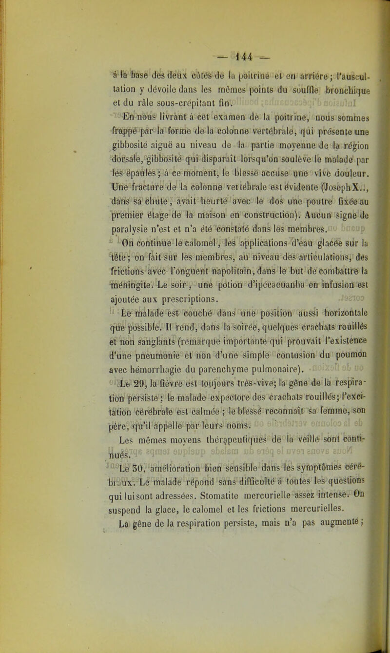 â'Fô'base'dés (léûx côtés'de la poiiriné et en âfriôre; l'auscul- tation y dévoile dans les mômes points du soufflej JbroDchique et du râle sous-crépifant ûn. ''■ ''-'<En nous livrant à cet examen de la poitrine, nous sommes frappé par la forme delà colonne vertébrale, qui présente une gibbosité aiguë au niveau de la partie moyenne de la région dorsale, gibbosité qui disparaît lorsqu'on soulève le malade par les épaules; à ce moment, le blessé accuse une vivè douleur. Une fiacture de la colonne vertébrale est évidente (JosephX.., dans sa cbute, avait heurté avec le dos une poutre fixée au premier étage de la maison en construction). Aucun signe de paralysie n'est et n'a été constaté dans les membres. y ' ^On continue le calomel, les applications d'eau glacée siir la ^§te; on fait sur les membres, au niveau des articulations, des frictions avec l'onguent napolitain, dans le but de combattre la méningite. Le soir , une potion d'ipécacuanba en infusion est ajoutée aux prescriptions. Le malade est couché dans une position aussi horizontale q^ue possible. Il rend, dans la soirée, quelques crachats rouillés et non sanglants (remarque importante qui prouvait l'existence d'une pneumonie et non d'une simple contusion du poumon avec hémorrhagie du parenchyme pulmonaire). ' 'HLe 29i la fièvre est toujours très-vive; la gêne de la respira- tion persiste; le malade expectore des crachats rouillés; l'excr- tation cérébrale est calmée ; le blessé reconnaît sa femme, son père, qu'il appelle par leurs noms. Les mêmes moyens thérapeutiques de la veille sont conti- ^û^L^'Sô; '^Wéîfànition Bien sensible dans'fes Symétries céré- iibuxvLe malade répond sans difficulté à toutes les questions qui luisent adressées. Stomatite mercurielle assez intense. On suspend la glace, le calomel et les frictions mercurielles. La gêne de la respiration persiste, mais n'a pas augmenté ;