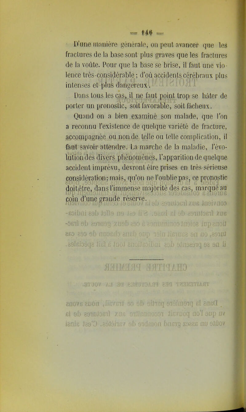 D'une inimière générale, on peut avancer que les fractures de la base sont plus graves que les fractures de la voûte. Pour que la base se brise, il faut une vio lence très-considérable; d'où accidents cérébraux plus intenses et plus dangereux. Dans tous les cas, il ne faut point trop se hâter de porter un pronostic, soit favorable, soit fâcheux. Quand on a bien examiné son malade, que l'on a reconnu l'existence de quelque variété de fracture, .accompagnée ou non de telle ou telle complication, il fàut savoir attendre. La marche de la maladie, l'évo- lutiohdès divers phénomènes, l'apparition de quelque accident imprévu, devront être prises en très-sérieuse considération; mais, qu'on ne l'oublie pas, ce propostic jicjitjêtre, dans l'immense majorité des cas, marque au coin d'une grande réserve. -Boibai t -Ô61Î 9b 8R0 890 ' 8D0V6 8U0'^